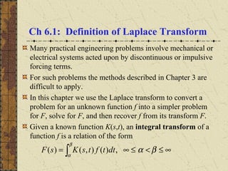 Ch 6.1: Definition of Laplace Transform
Many practical engineering problems involve mechanical or
electrical systems acted upon by discontinuous or impulsive
forcing terms.
For such problems the methods described in Chapter 3 are
difficult to apply.
In this chapter we use the Laplace transform to convert a
problem for an unknown function f into a simpler problem
for F, solve for F, and then recover f from its transform F.
Given a known function K(s,t), an integral transform of a
function f is a relation of the form
∞≤<≤∞= ∫ βα
β
α
,)(),()( dttftsKsF
 