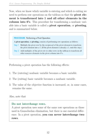 Ch 6. Linear Programming: The Simplex Method
Now, when we know which variable is entering and which is exiting we
need to perform row operations on the tableau so that the pivot ele-
ment is transformed into 1 and all other elements in the
column into 0’s. This procedure for transforming a nonbasic vari-
able into a basic variable is called a pivot operation, or pivoting,
and is summarized below.
Performing a pivot operation has the following effects:
1. The (entering) nonbasic variable becomes a basic variable.
2. The (exiting) basic variable becomes a nonbasic variable.
3. The value of the objective function is increased, or, in some cases,
remains the same.
Also, note that
Do not interchange rows.
A pivot operation uses some of the same row operations as those
used in GaussJordan elimination, but there is one essential differ-
ence. In a pivot operation, you can never interchange two
rows.
12
 