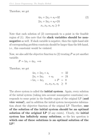 Ch 6. Linear Programming: The Simplex Method
Therefore, we get
4x1 + 2x2 + s1=32 (2)
2x1 + 3x2 + s2=24
x1, x2, s1, s2 ≥ 0
Note that each solution of (2) corresponds to a point in the feasible
region of (1). Also note that the slack variables should be non-
negative as well. If slack variable is negative, then the right-hand side
of corresponding problem constrain should be larger than the left-hand,
i.e., this constraint would be violated.
Now, we also add the objective function to (2) treating P as yet another
variable.
P = 5x1 + 4x2 =⇒
Therefore, we get
4x1 + 2x2 + s1 = 32
2x1 + 3x2 + s2 = 24
−5x1 − 4x2 + P = 0
x1, x2, s1, s2 ≥ 0
The above system is called the initial system. Again, every solution
of the initial system (taking into account nonnegative constrains) cor-
responds to some point in the feasible region of the original LP (and
vice versa!), and in addition the initial system incorporates informa-
tion about the objective function of the original LP. Therefore, one
of the solution of the initial system should be an optimal
solution of the original LP (if any exists). Clearly, the initial
system has infinitely many solutions, so the key question is
which one of these solutions is an optimal solution of the
LP?
3
 