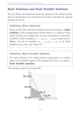 Ch 6. Linear Programming: The Simplex Method
Basic Solutions and Basic Feasible Solutions
We now define two important types of solutions of the initial systems
that we should focus our attention on in order to identify the optimal
solution of the LP.
Definition (Basic Solution)
Given an LP with n decision variables and m constraints, a basic
solution of the corresponding initial system is a solution of the
initial systems (not taking into account nonnegative constraints)
in which n of the variables x1, . . . , xn, s1, . . . , sm are equal to zero.
Note: the list of variables x1, . . . , xn, s1, . . . , sm, n of which
should be zero, does not contain P.
Definition (Basic Feasible Solution)
If a basic solution of the initial system corresponds to a certain
point in the feasible region of the original LP, then it is called a
basic feasible solution.
The feasible region of (1) looks like
−1 1 3 5 7 9 11 13 15 17
−1
1
3
5
7
9
11
13
15
17
x1
x2
(8, 0)
(6, 4)
(0, 8)
(0, 0)
(12, 0)
(0, 16)
4
 