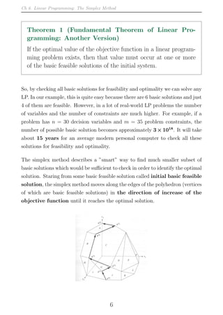 Ch 6. Linear Programming: The Simplex Method
Theorem 1 (Fundamental Theorem of Linear Pro-
gramming: Another Version)
If the optimal value of the objective function in a linear program-
ming problem exists, then that value must occur at one or more
of the basic feasible solutions of the initial system.
So, by checking all basic solutions for feasibility and optimality we can solve any
LP. In our example, this is quite easy because there are 6 basic solutions and just
4 of them are feasible. However, in a lot of real-world LP problems the number
of variables and the number of constraints are much higher. For example, if a
problem has n = 30 decision variables and m = 35 problem constraints, the
number of possible basic solution becomes approximately 3×1018
. It will take
about 15 years for an average modern personal computer to check all these
solutions for feasibility and optimality.
The simplex method describes a ”smart” way to find much smaller subset of
basic solutions which would be sufficient to check in order to identify the optimal
solution. Staring from some basic feasible solution called initial basic feasible
solution, the simplex method moves along the edges of the polyhedron (vertices
of which are basic feasible solutions) in the direction of increase of the
objective function until it reaches the optimal solution.
6
 
