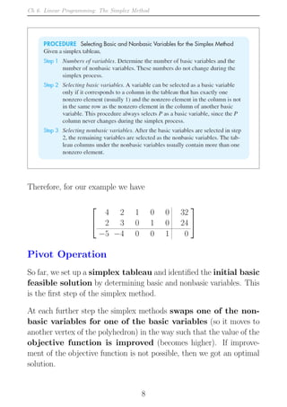 Ch 6. Linear Programming: The Simplex Method
Therefore, for our example we have


4 2 1 0 0 32
2 3 0 1 0 24
−5 −4 0 0 1 0


Pivot Operation
So far, we set up a simplex tableau and identified the initial basic
feasible solution by determining basic and nonbasic variables. This
is the first step of the simplex method.
At each further step the simplex methods swaps one of the non-
basic variables for one of the basic variables (so it moves to
another vertex of the polyhedron) in the way such that the value of the
objective function is improved (becomes higher). If improve-
ment of the objective function is not possible, then we got an optimal
solution.
8
 
