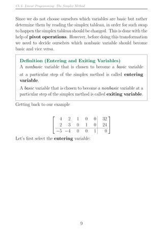 Ch 6. Linear Programming: The Simplex Method
Since we do not choose ourselves which variables are basic but rather
determine them by reading the simplex tableau, in order for such swap
to happen the simplex tableau should be changed. This is done with the
help of pivot operations. However, before doing this transformation
we need to decide ourselves which nonbasic variable should become
basic and vice versa.
Definition (Entering and Exiting Variables)
A nonbasic variable that is chosen to become a basic variable
at a particular step of the simplex method is called entering
variable.
A basic variable that is chosen to become a nonbasic variable at a
particular step of the simplex method is called exiting variable.
Getting back to our example


4 2 1 0 0 32
2 3 0 1 0 24
−5 −4 0 0 1 0


Let’s first select the entering variable:
9
 