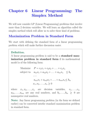 Chapter 6 Linear Programming: The
Simplex Method
We will now consider LP (Linear Programming) problems that involve
more than 2 decision variables. We will learn an algorithm called the
simplex method which will allow us to solve these kind of problems.
Maximization Problem in Standard Form
We start with defining the standard form of a linear programming
problem which will make further discussion easier.
Definition.
A linear programming problem is said to be a standard max-
imization problem in standard form if its mathematical
model is of the following form:
Maximize P = c1x1 + c2x2 + . . . + cnxn
subject to a11x1 + a12x2 + . . . + a1nxn ≤ b1
· · ·
am1x1 + am2x2 + . . . + amnxn≤ bm
x1, x2, . . . , xn ≥ 0
where x1, x2, . . . , xn are decision variables, c1, . . . , cn,
a11, . . . , amn are any real numbers, and b1, . . . , bm ≥ 0 are
nonnegative real numbers.
Note: Any linear programming problem (in the form we defined
earlier) can be converted intothe standard maximization problem
in standard form.
 