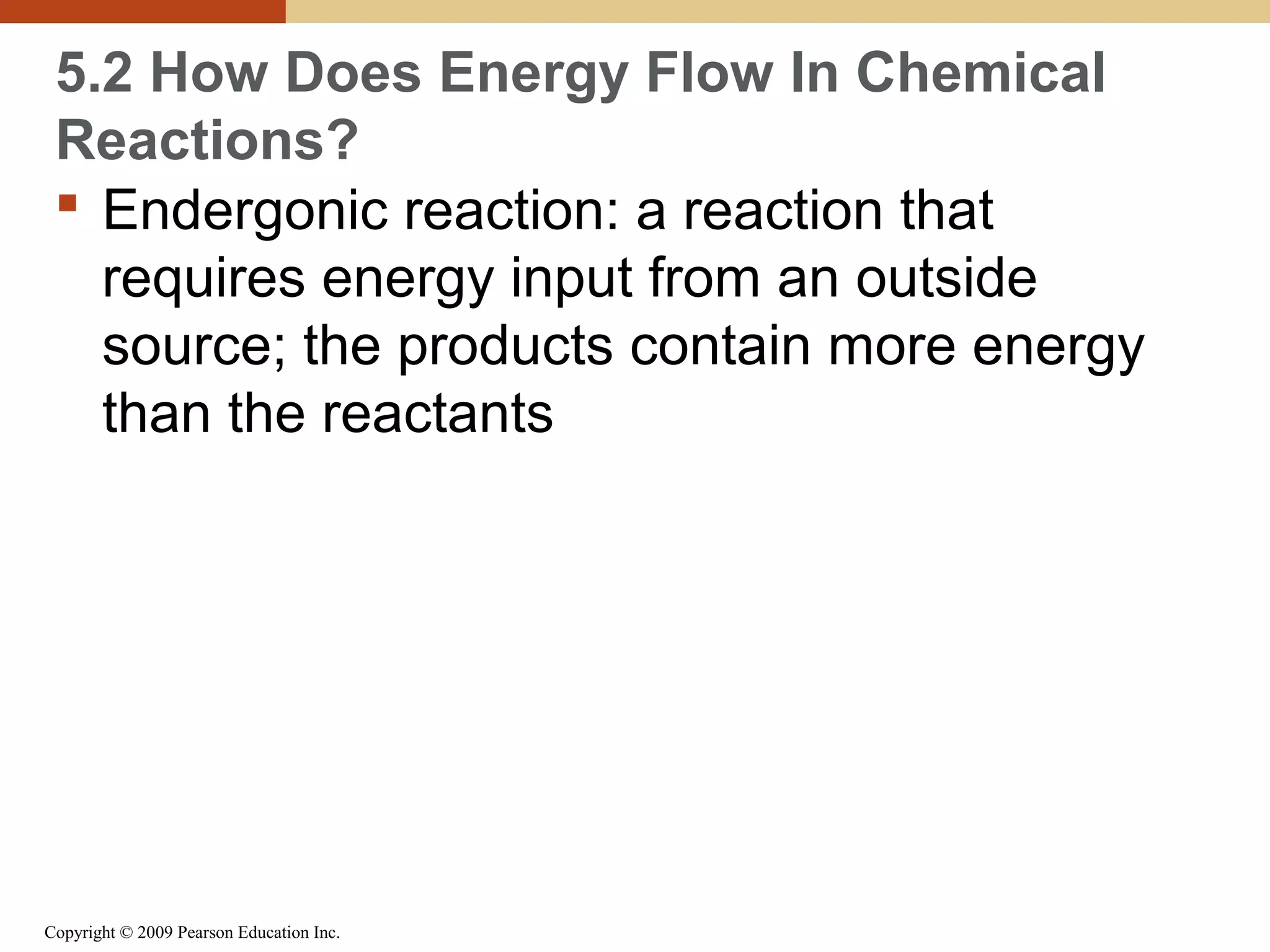 5.2 How Does Energy Flow In Chemical
Reactions?
 Endergonic reaction: a reaction that
requires energy input from an outside
source; the products contain more energy
than the reactants

Copyright © 2009 Pearson Education Inc.

 