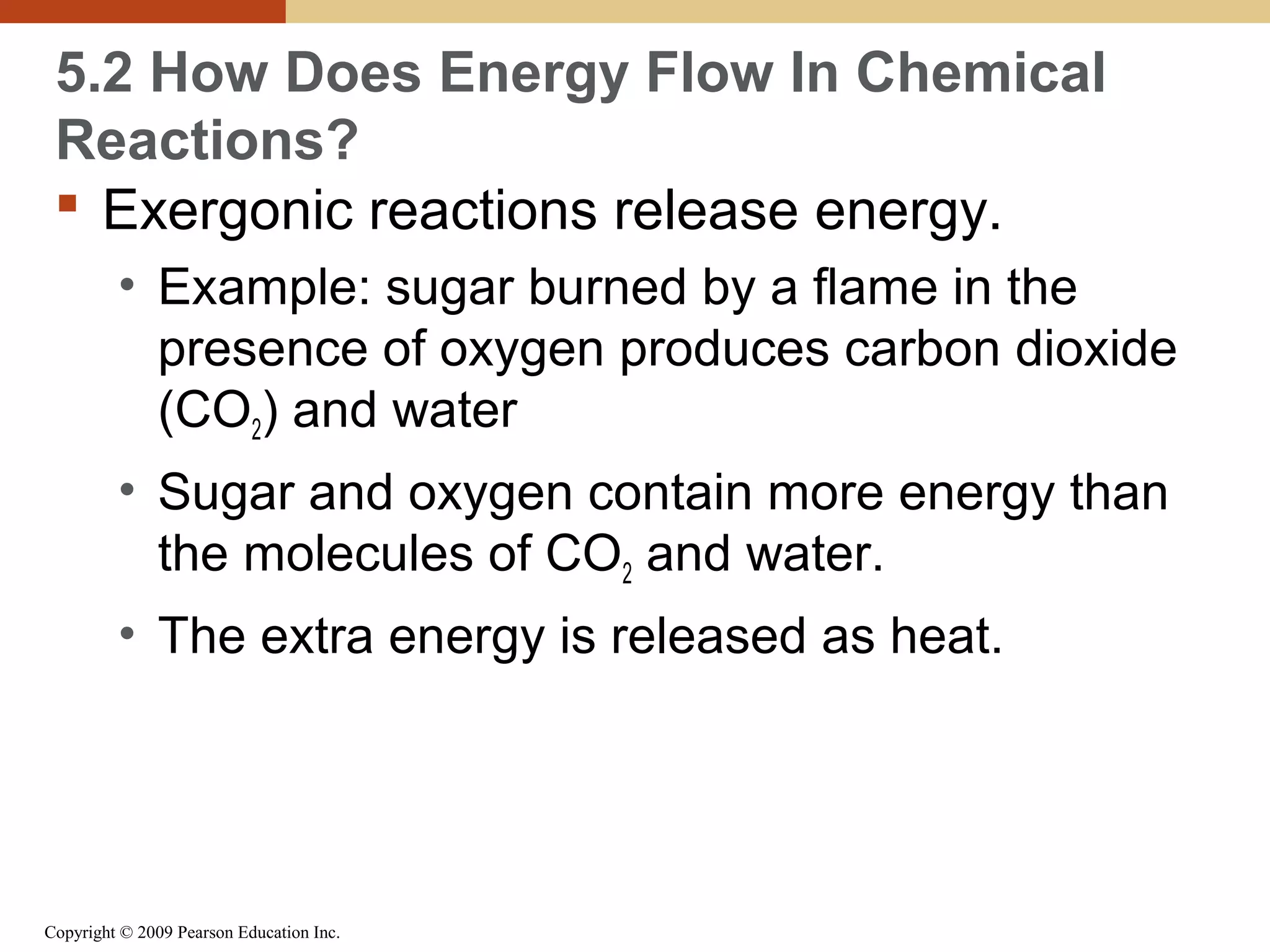 5.2 How Does Energy Flow In Chemical
Reactions?
 Exergonic reactions release energy.
• Example: sugar burned by a flame in the
presence of oxygen produces carbon dioxide
(CO2) and water
• Sugar and oxygen contain more energy than
the molecules of CO2 and water.
• The extra energy is released as heat.

Copyright © 2009 Pearson Education Inc.

 