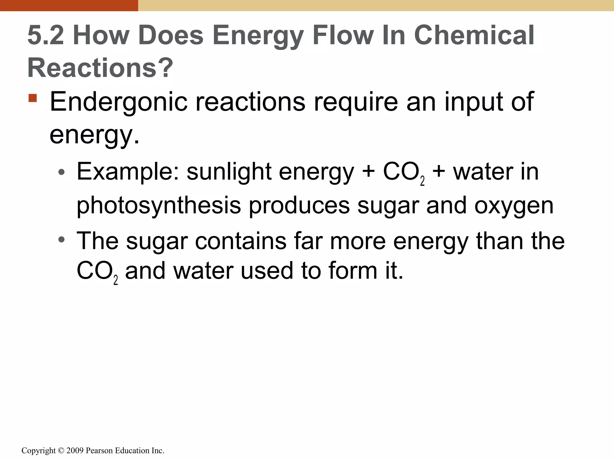 5.2 How Does Energy Flow In Chemical
Reactions?
 Endergonic reactions require an input of
energy.
• Example: sunlight energy + CO2 + water in
photosynthesis produces sugar and oxygen
• The sugar contains far more energy than the
CO2 and water used to form it.

Copyright © 2009 Pearson Education Inc.

 