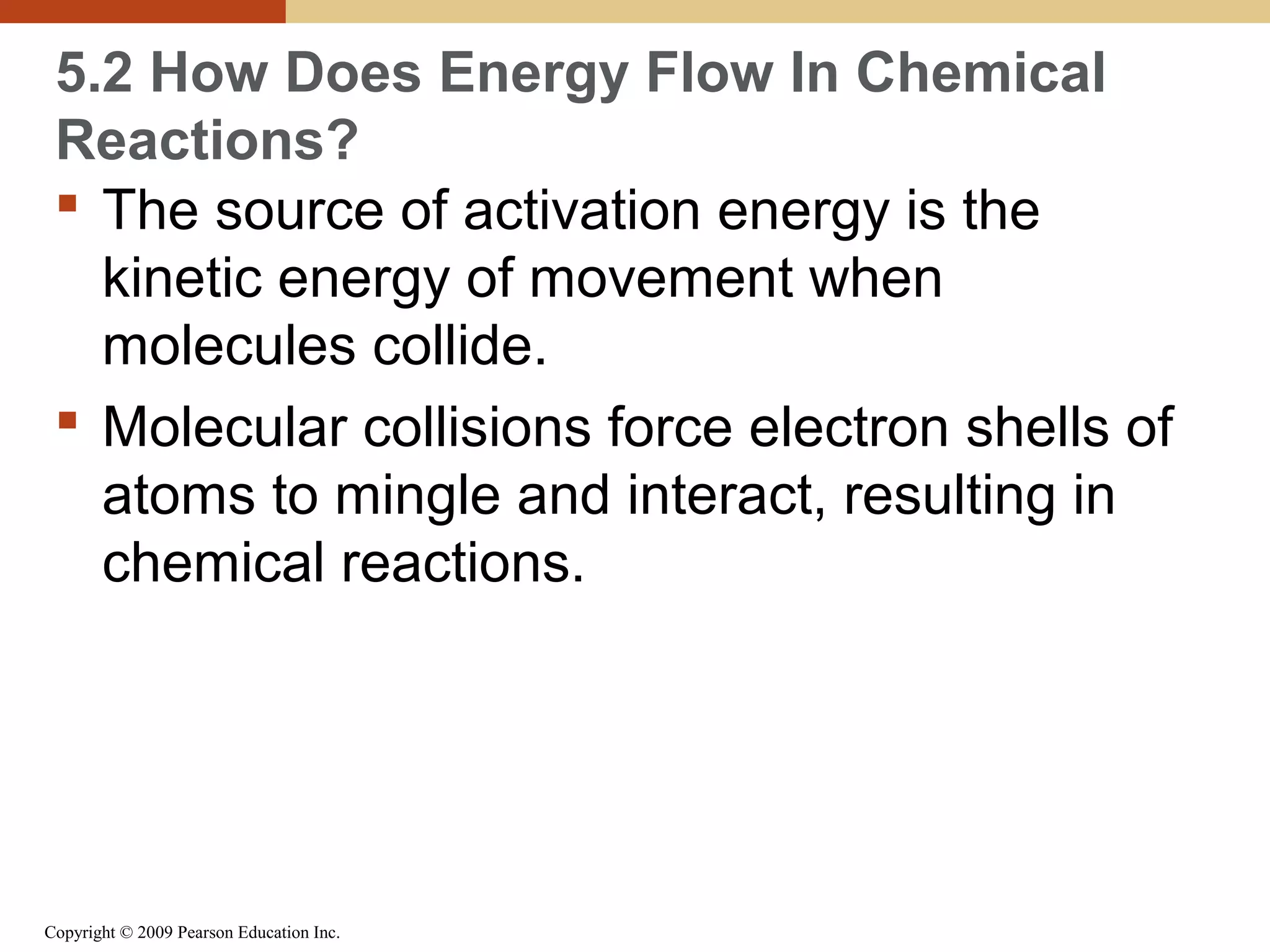 5.2 How Does Energy Flow In Chemical
Reactions?
 The source of activation energy is the
kinetic energy of movement when
molecules collide.
 Molecular collisions force electron shells of
atoms to mingle and interact, resulting in
chemical reactions.

Copyright © 2009 Pearson Education Inc.

 