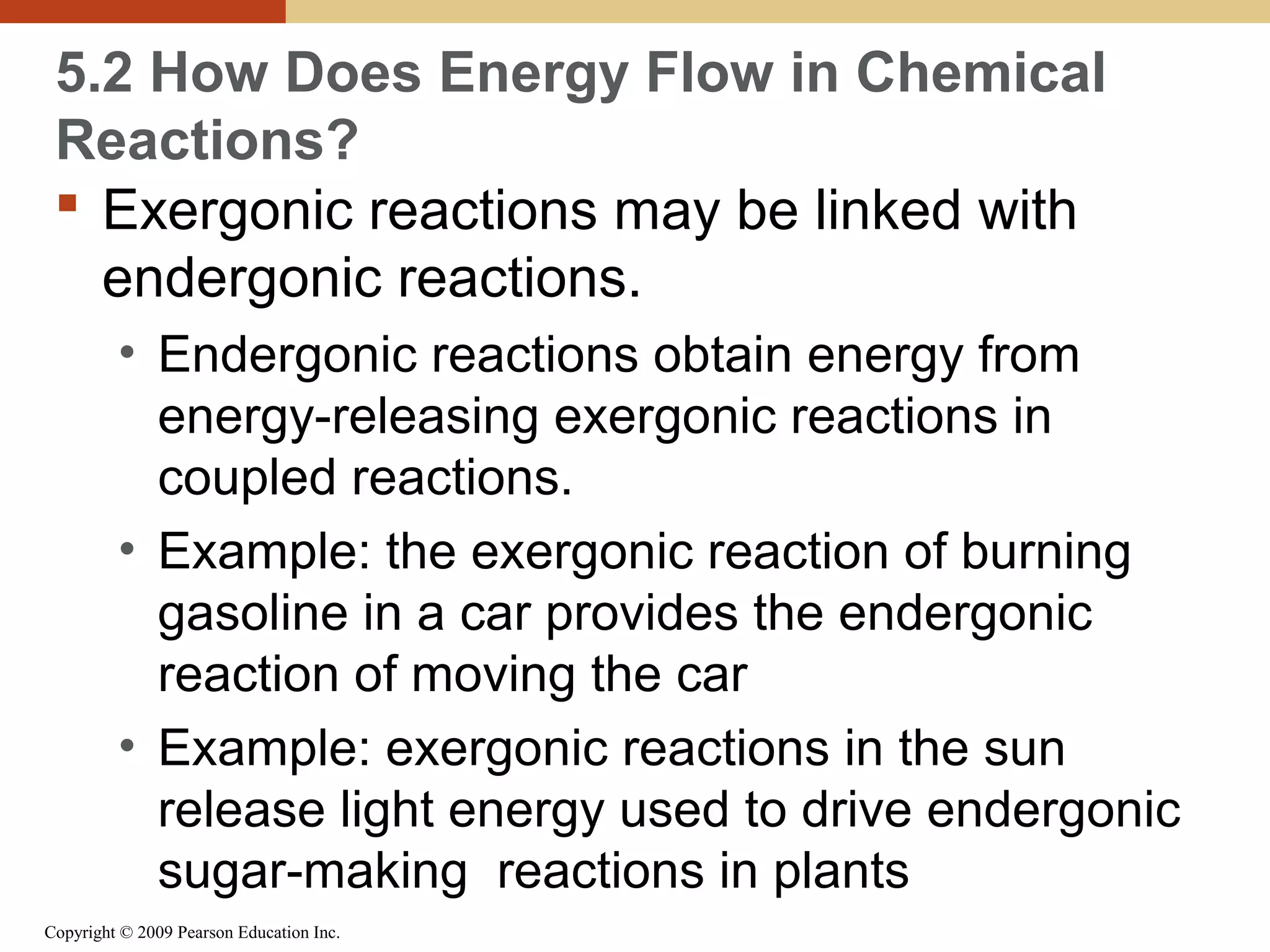 5.2 How Does Energy Flow in Chemical
Reactions?
 Exergonic reactions may be linked with
endergonic reactions.
• Endergonic reactions obtain energy from
energy-releasing exergonic reactions in
coupled reactions.
• Example: the exergonic reaction of burning
gasoline in a car provides the endergonic
reaction of moving the car
• Example: exergonic reactions in the sun
release light energy used to drive endergonic
sugar-making reactions in plants
Copyright © 2009 Pearson Education Inc.

 