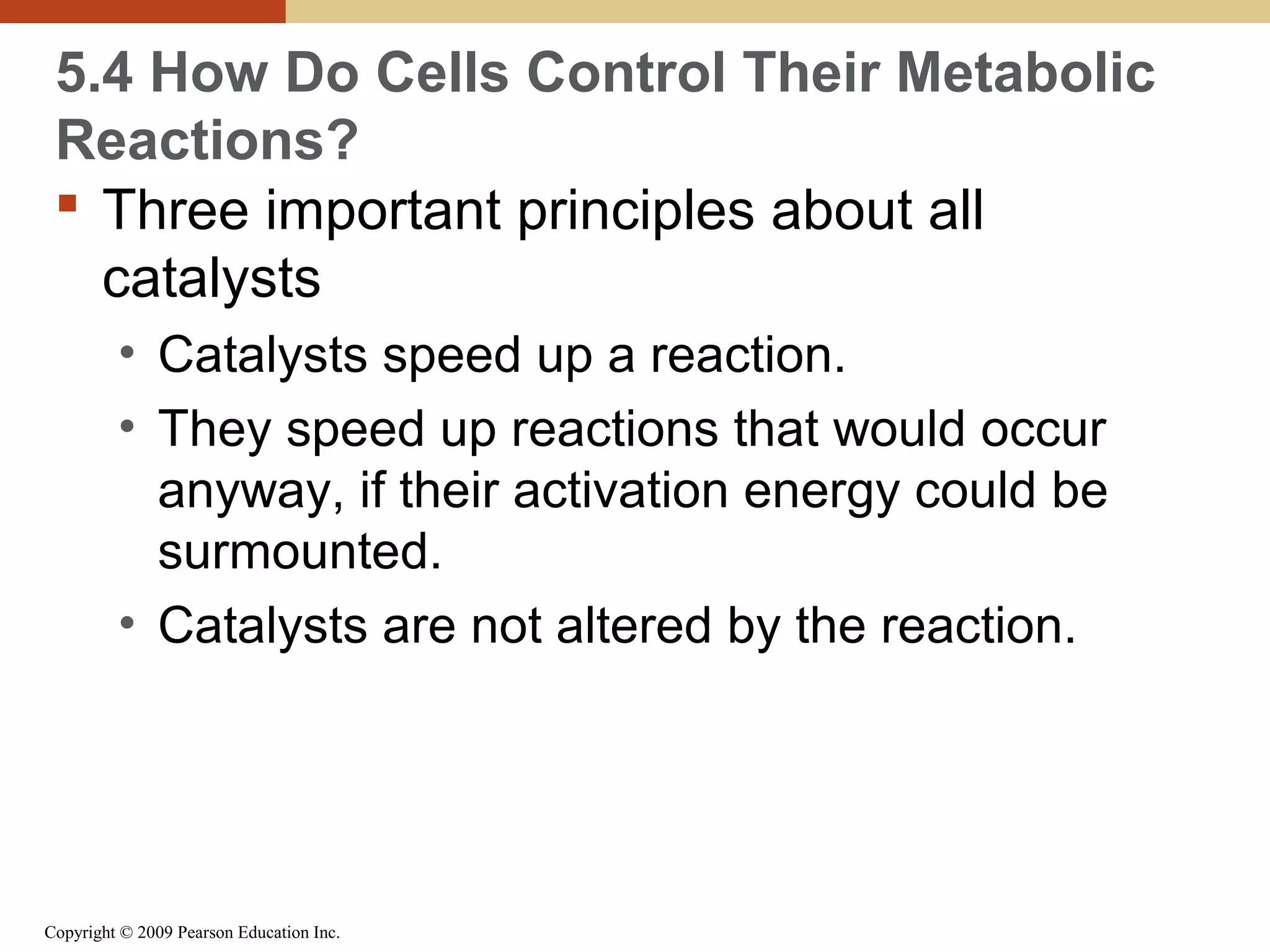 5.4 How Do Cells Control Their Metabolic
Reactions?
 Three important principles about all
catalysts
• Catalysts speed up a reaction.
• They speed up reactions that would occur
anyway, if their activation energy could be
surmounted.
• Catalysts are not altered by the reaction.

Copyright © 2009 Pearson Education Inc.

 