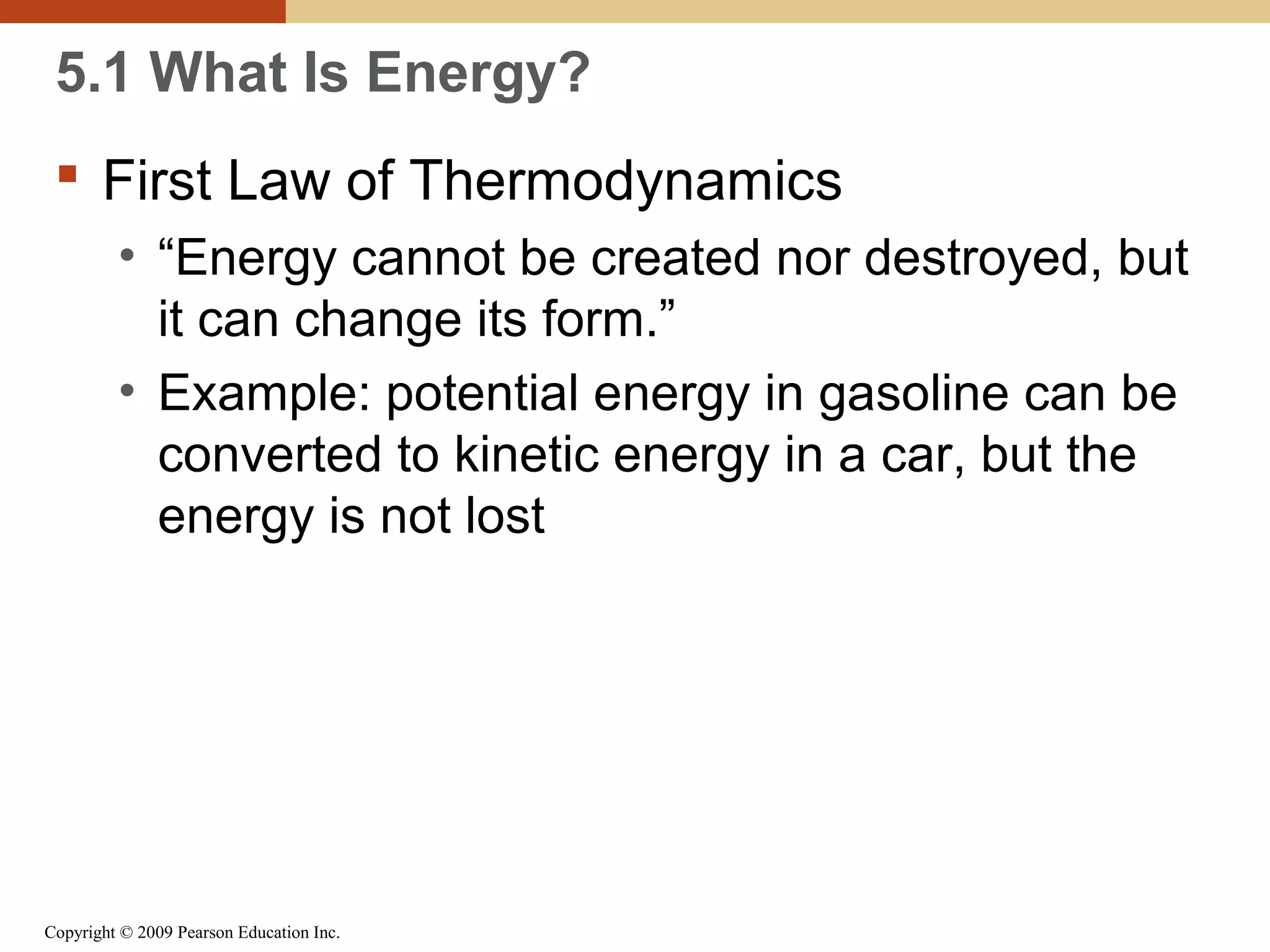 5.1 What Is Energy?
 First Law of Thermodynamics
• “Energy cannot be created nor destroyed, but
it can change its form.”
• Example: potential energy in gasoline can be
converted to kinetic energy in a car, but the
energy is not lost

Copyright © 2009 Pearson Education Inc.

 