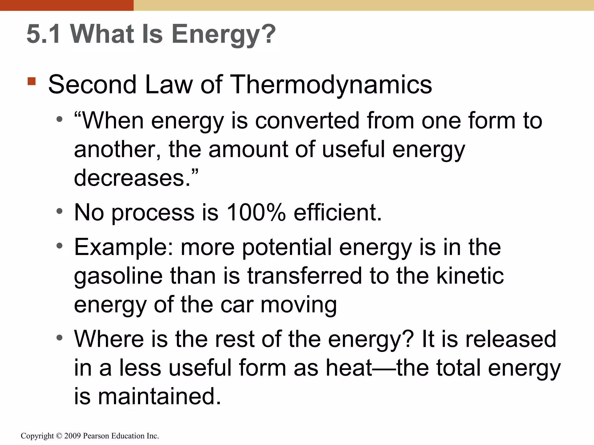 5.1 What Is Energy?
 Second Law of Thermodynamics
• “When energy is converted from one form to
another, the amount of useful energy
decreases.”
• No process is 100% efficient.
• Example: more potential energy is in the
gasoline than is transferred to the kinetic
energy of the car moving
• Where is the rest of the energy? It is released
in a less useful form as heat—the total energy
is maintained.
Copyright © 2009 Pearson Education Inc.

 