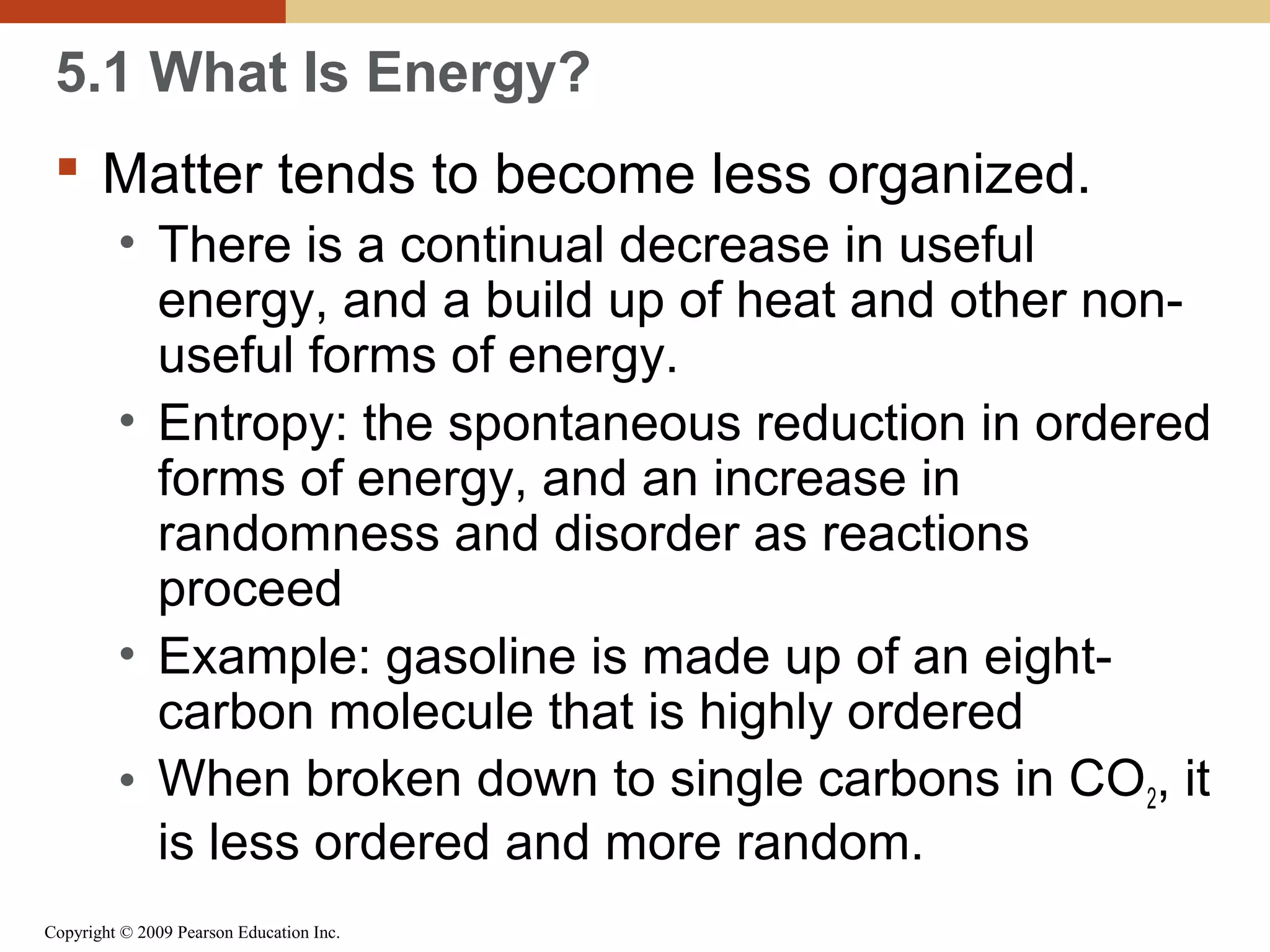 5.1 What Is Energy?
 Matter tends to become less organized.
• There is a continual decrease in useful
energy, and a build up of heat and other nonuseful forms of energy.
• Entropy: the spontaneous reduction in ordered
forms of energy, and an increase in
randomness and disorder as reactions
proceed
• Example: gasoline is made up of an eightcarbon molecule that is highly ordered
• When broken down to single carbons in CO2, it
is less ordered and more random.
Copyright © 2009 Pearson Education Inc.

 