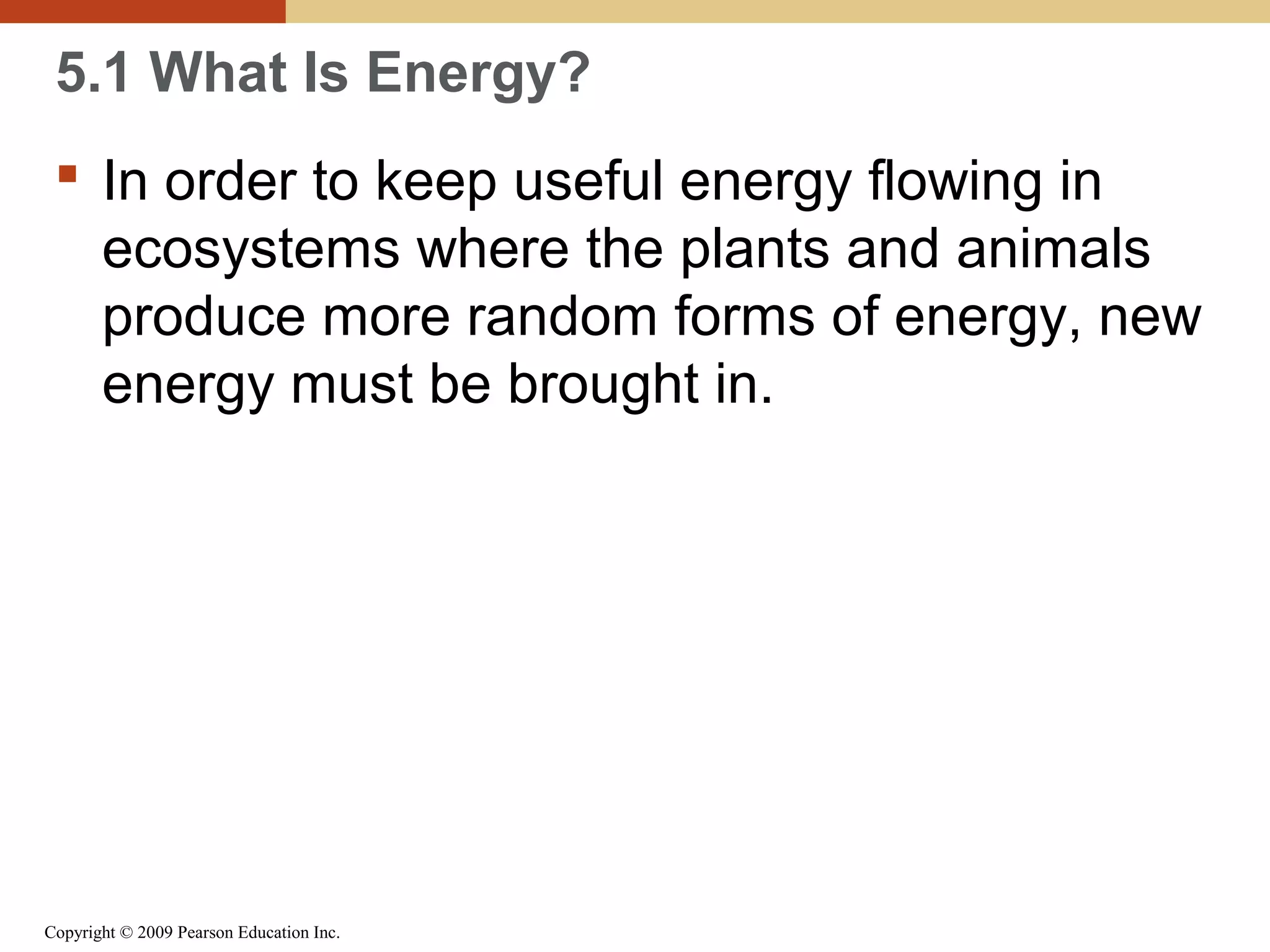 5.1 What Is Energy?
 In order to keep useful energy flowing in
ecosystems where the plants and animals
produce more random forms of energy, new
energy must be brought in.

Copyright © 2009 Pearson Education Inc.

 