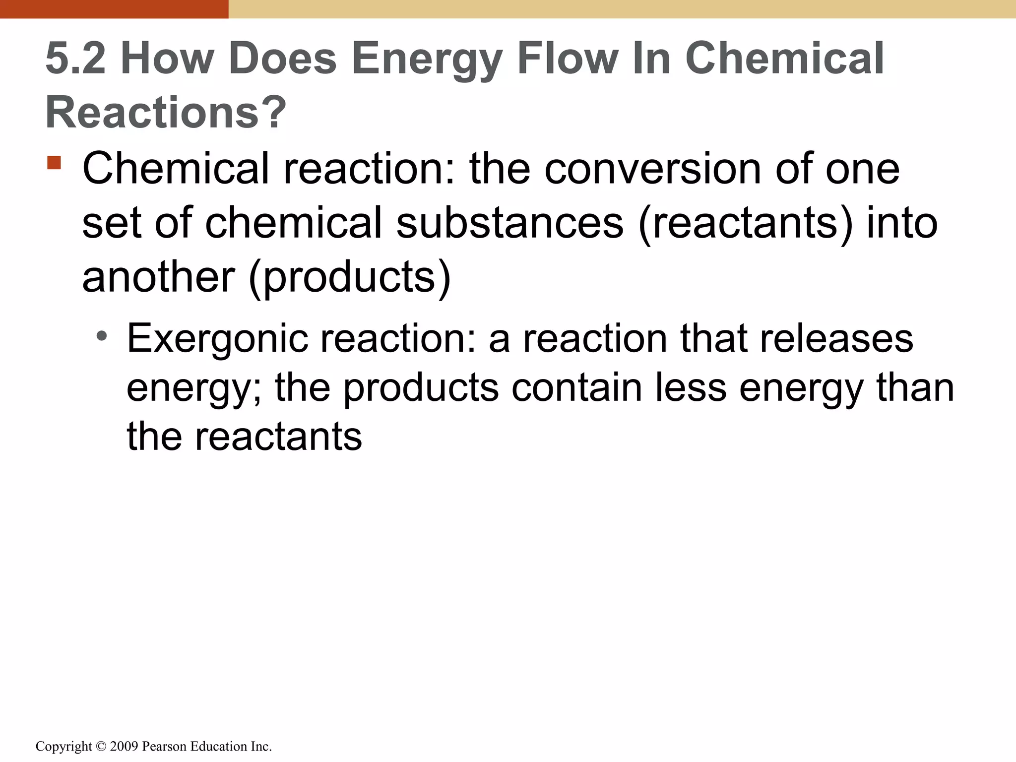 5.2 How Does Energy Flow In Chemical
Reactions?
 Chemical reaction: the conversion of one
set of chemical substances (reactants) into
another (products)
• Exergonic reaction: a reaction that releases
energy; the products contain less energy than
the reactants

Copyright © 2009 Pearson Education Inc.

 