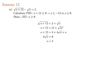 Exercice 12
    (a)    x + 12 − x = 2.
          Calculons l’ED : x + 12 ≥ 0 → x ≥ −12 et x ≥ 0.
          Donc : ED : x ≥ 0

                               x + 12 = 2 +    x
                               x + 12 = (2 +   x)2
                               x + 12 = 4 + 4 x + x
                                 4 x=8
                                    x=4
 