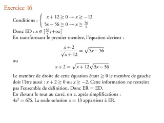Exercice 16
                   x + 12 ≥ 0 → x ≥ −12
   Conditions :
                 5x − 56 ≥ 0 → x ≥ 565
   Donc ED : x ∈ [ 56 ; +∞[
                    5
   En transformant le premier membre, l’équation devient :
                             x+2
                                    =     5x − 56
                             x + 12
   ou
                        x+2=       x + 12   5x − 56
   Le membre de droite de cette équation étant ≥ 0 le membre de gauche
   doit l’être aussi : x + 2 ≥ 0 ou x ≥ −2. Cette information ne restreint
   pas l’ensemble de déﬁnition. Donc ER = ED.
   En élevant le tout au carré, on a, après simpliﬁcations :
   4x 2 = 676. La seule solution x = 13 appartient à ER.
 