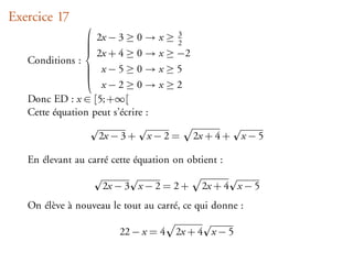 Exercice 17
                
                                         3
                 2x − 3 ≥ 0 →      x≥   2
                 2x + 4 ≥ 0 →
                
                                    x ≥ −2
                
   Conditions : 
                 x−5≥0 →
                                   x≥5
                
                    x−2≥0 →         x≥2
   Donc ED : x ∈ [5; +∞[
   Cette équation peut s’écrire :

                    2x − 3 +   x−2=          2x + 4 +   x−5

   En élevant au carré cette équation on obtient :

                     2x − 3 x − 2 = 2 +       2x + 4 x − 5
   On élève à nouveau le tout au carré, ce qui donne :

                         22 − x = 4      2x + 4 x − 5
 