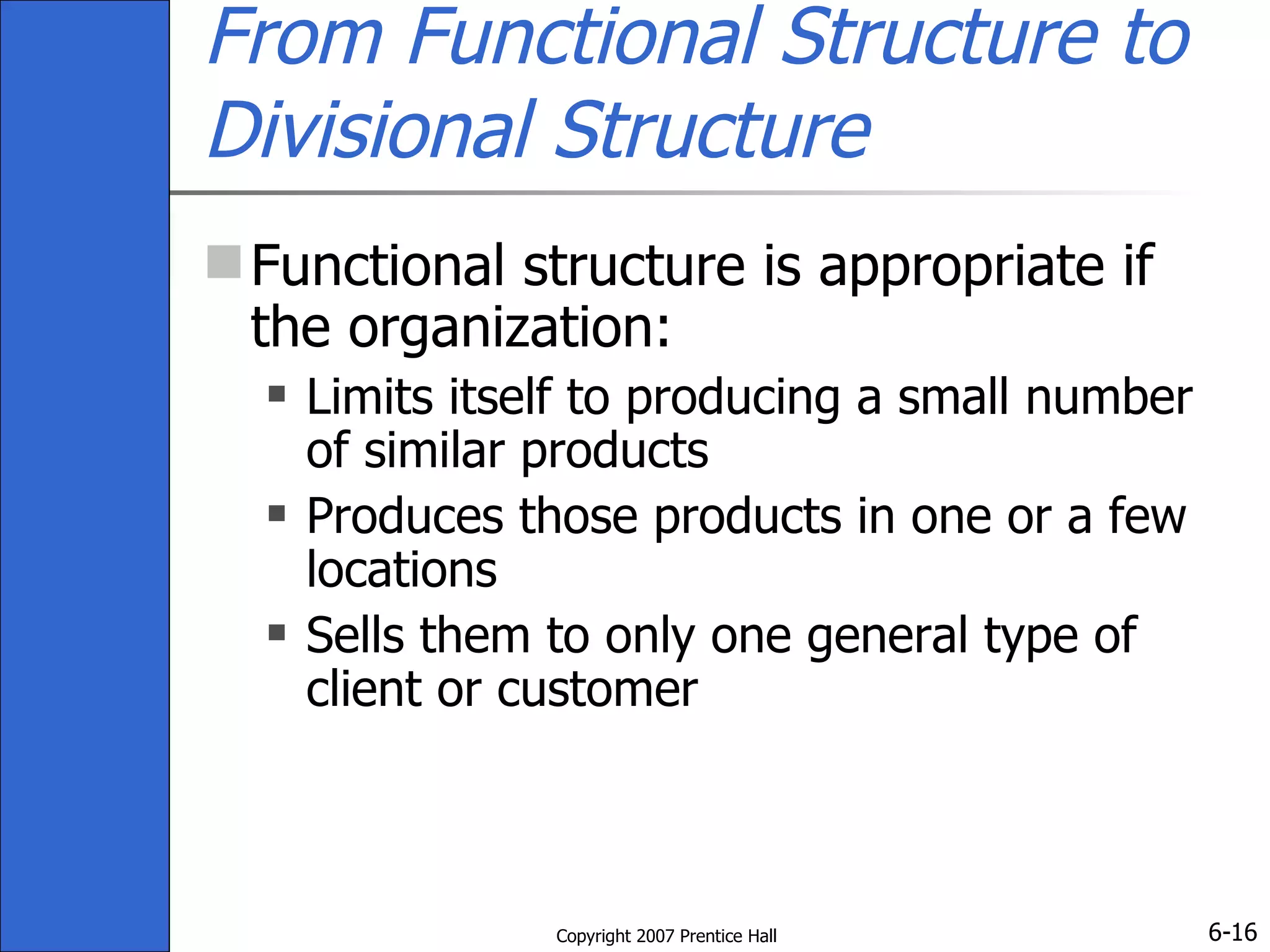 From Functional Structure to Divisional Structure Functional structure is appropriate if the organization:  Limits itself to producing a small number of similar products Produces those products in one or a few locations Sells them to only one general type of client or customer 