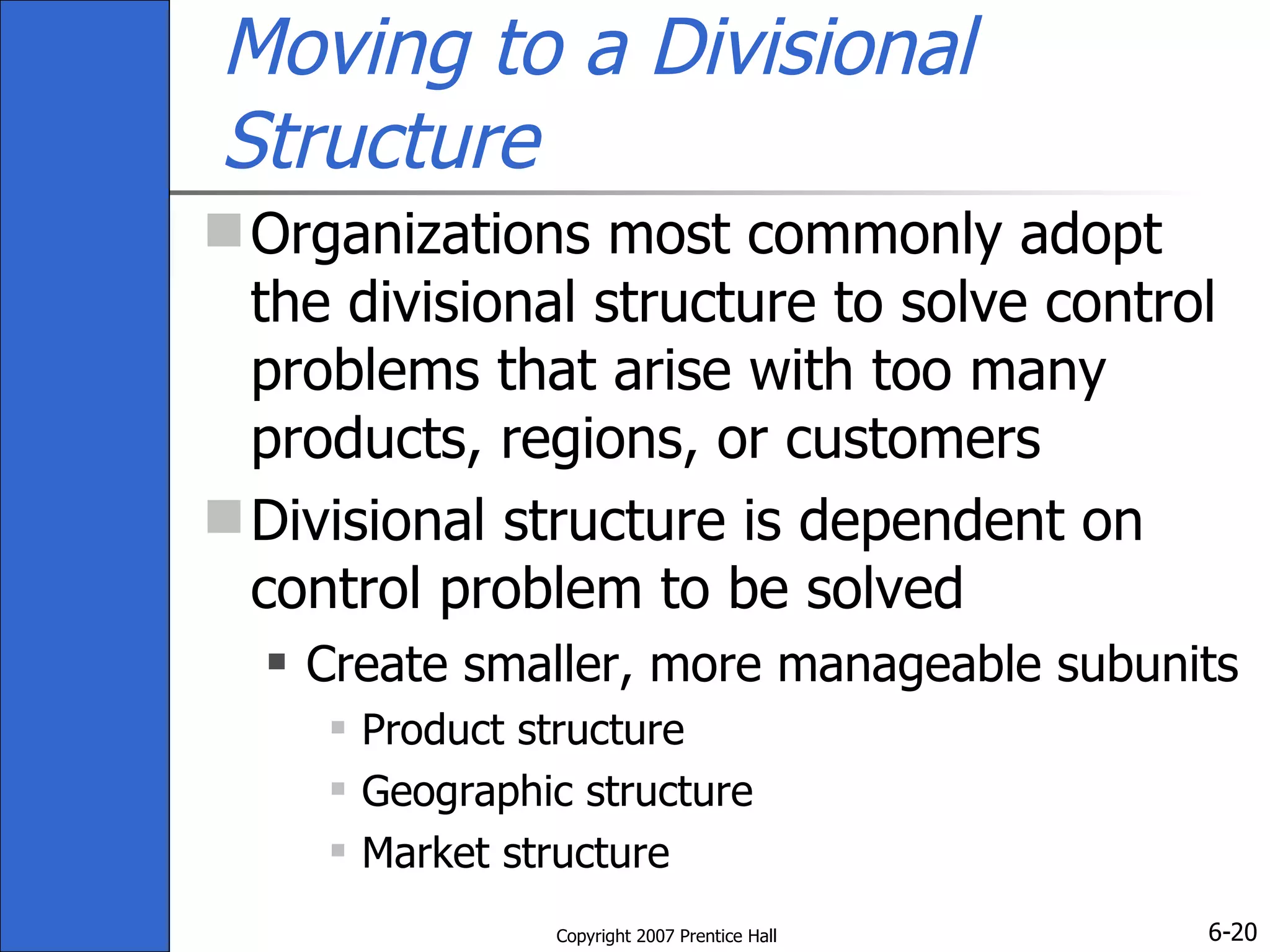 Moving to a Divisional Structure Organizations most commonly adopt the divisional structure to solve control problems that arise with too many products, regions, or customers Divisional structure is dependent on control problem to be solved Create smaller, more manageable subunits Product structure Geographic structure Market structure 