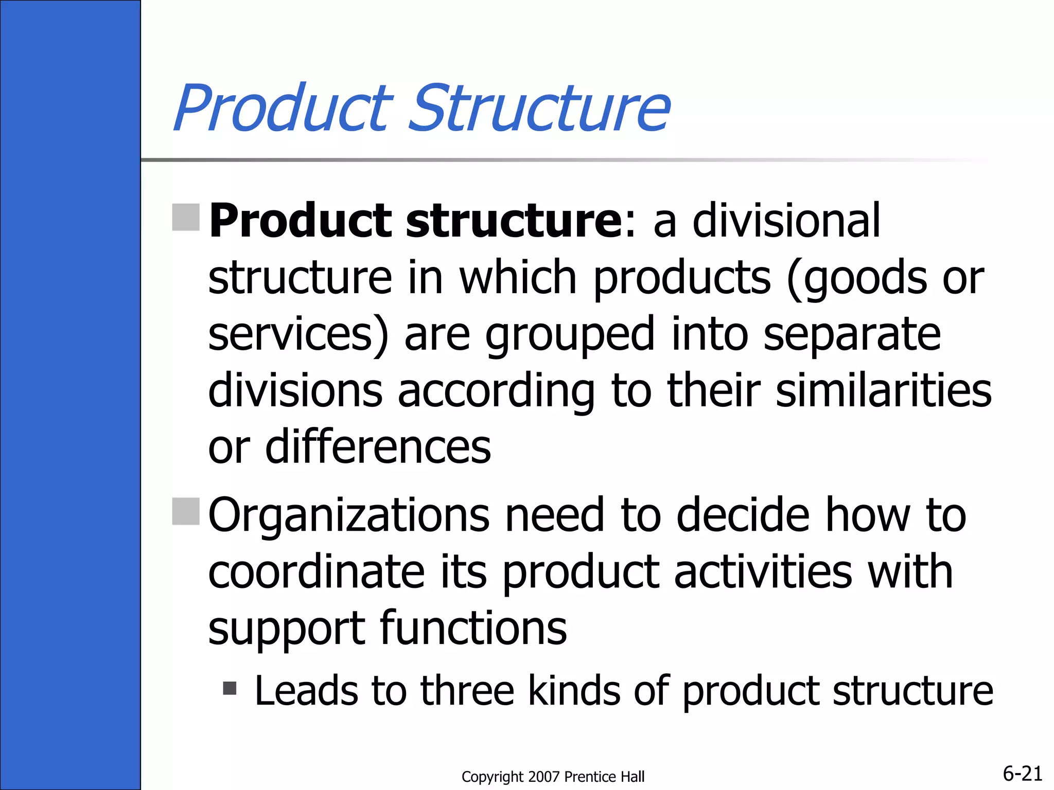 Product Structure Product structure : a divisional structure in which products (goods or services) are grouped into separate divisions according to their similarities or differences Organizations need to decide how to coordinate its product activities with support functions Leads to three kinds of product structure 