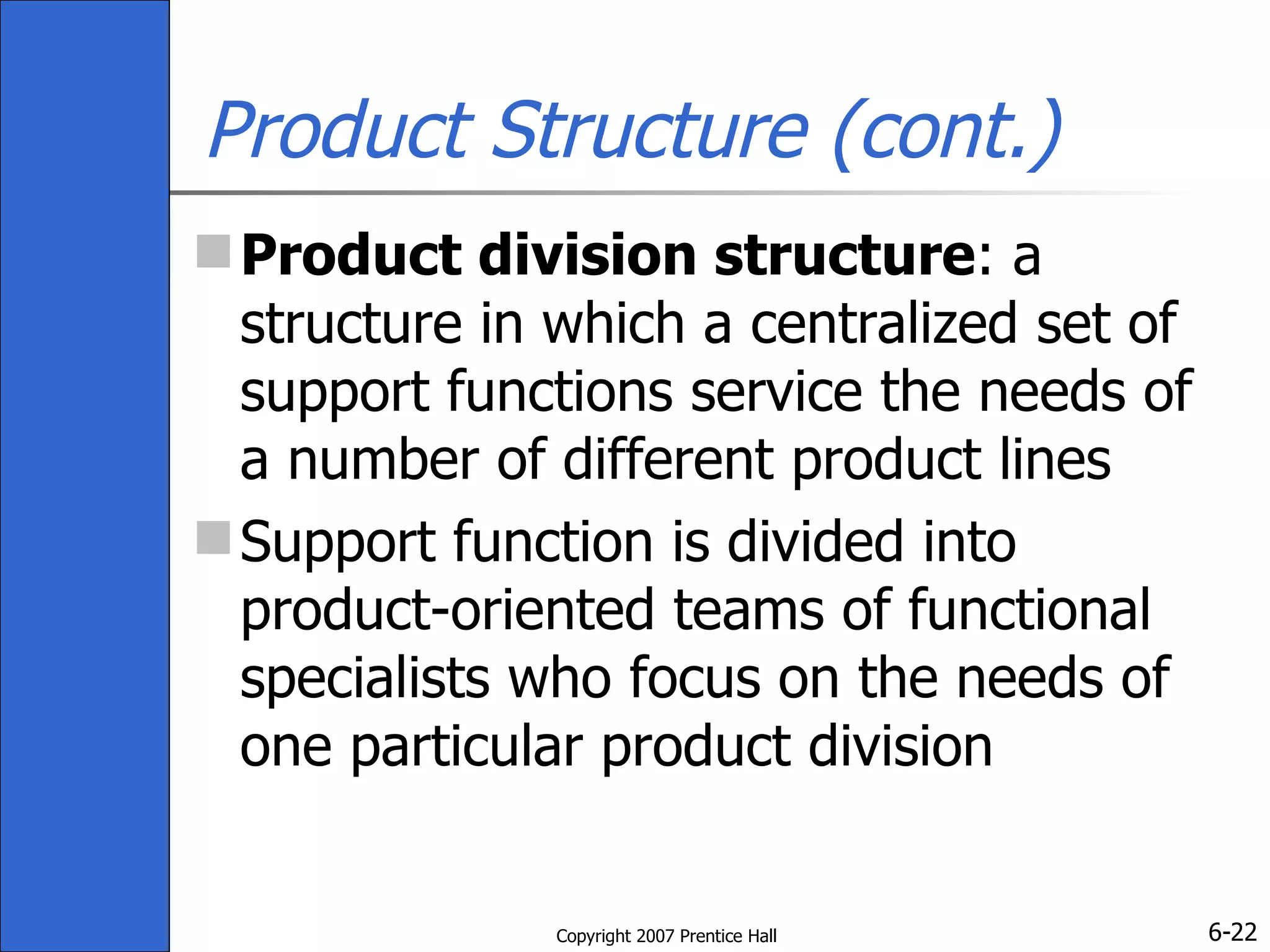 Product Structure (cont.) Product division structure : a structure in which a centralized set of support functions service the needs of a number of different product lines Support function is divided into product-oriented teams of functional specialists who focus on the needs of one particular product division 