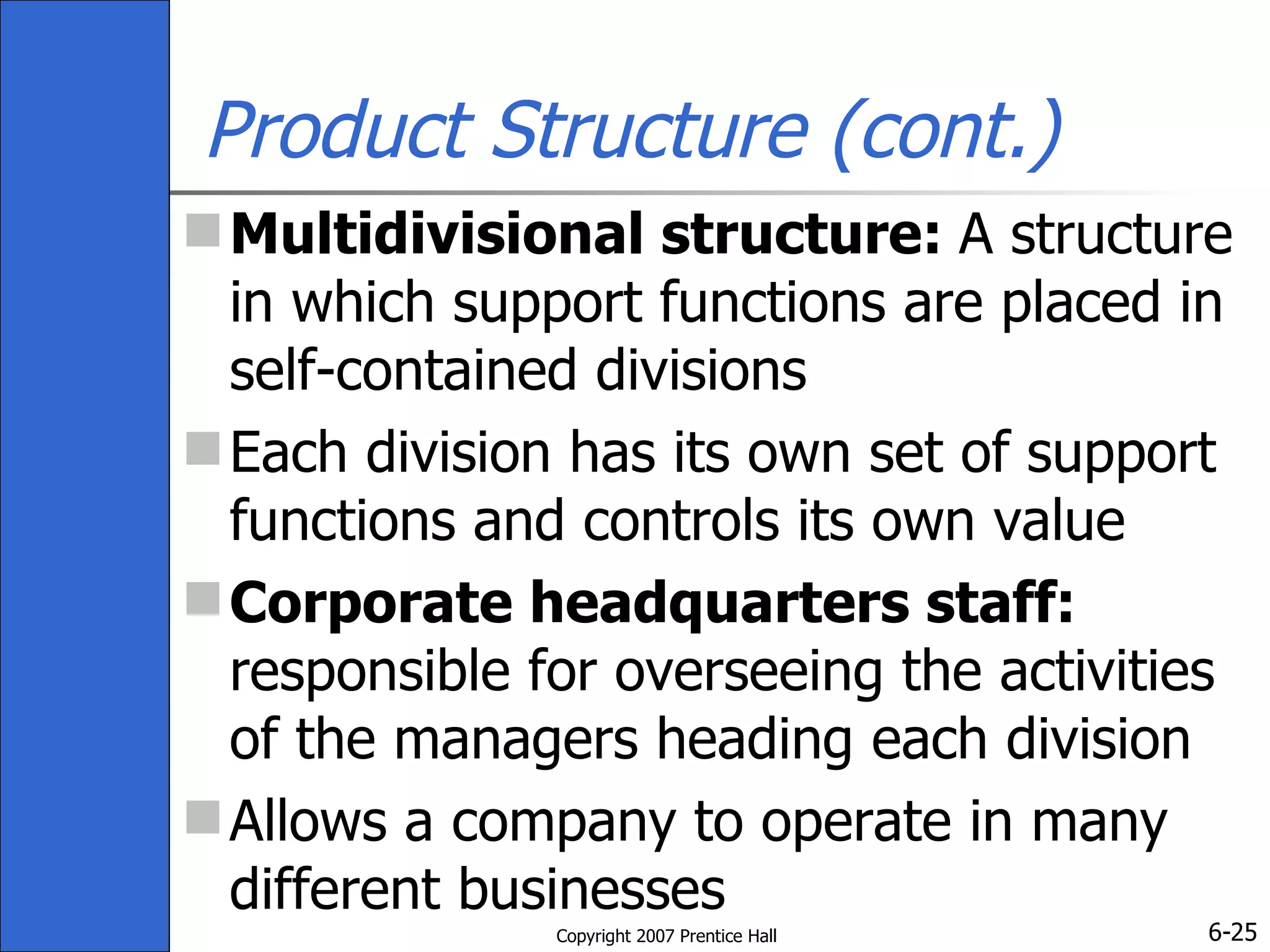 Product Structure (cont.) Multidivisional structure:  A structure in which support functions are placed in self-contained divisions Each division has its own set of support functions and controls its own value  Corporate headquarters staff:  responsible for overseeing the activities of the managers heading each division  Allows a company to operate in many different businesses  