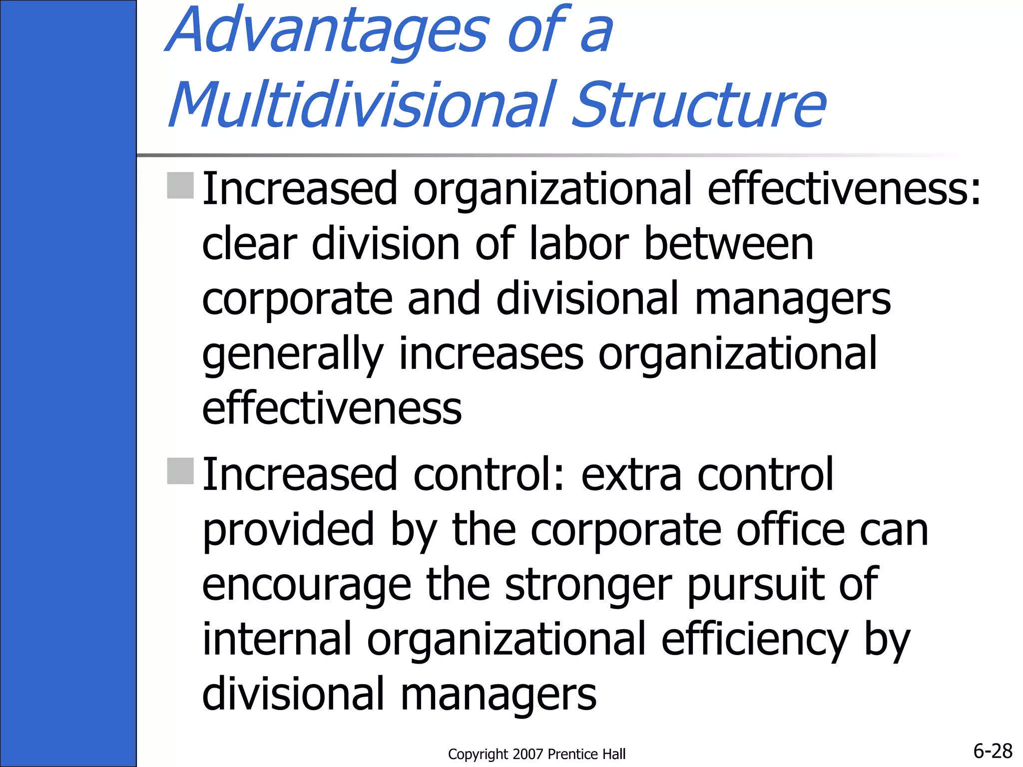 Advantages of a Multidivisional Structure Increased organizational effectiveness: clear division of labor between corporate and divisional managers generally increases organizational effectiveness  Increased control: extra control provided by the corporate office can encourage the stronger pursuit of internal organizational efficiency by divisional managers 