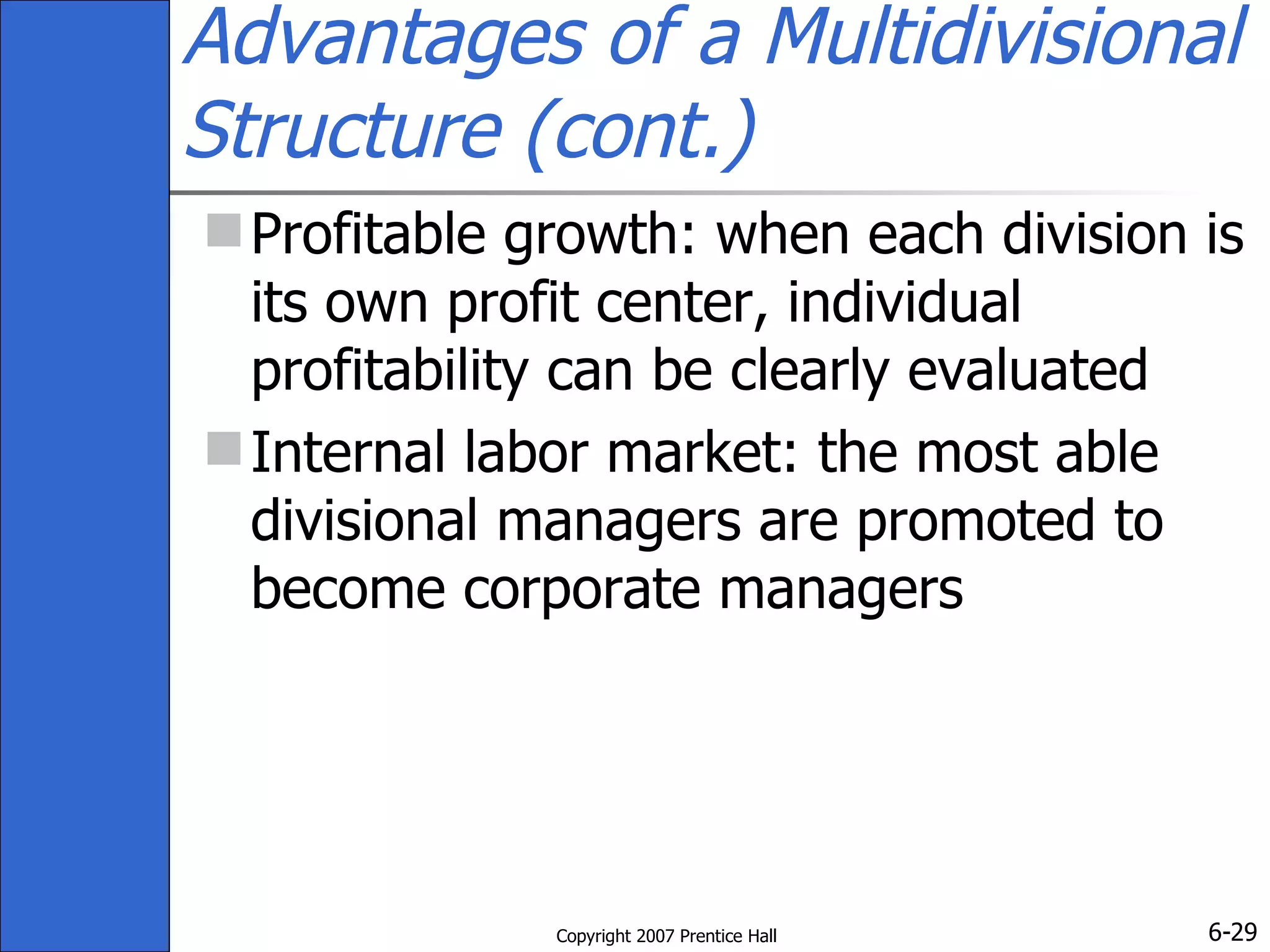 Advantages of a Multidivisional Structure (cont.) Profitable growth: when each division is its own profit center, individual profitability can be clearly evaluated Internal labor market: the most able divisional managers are promoted to become corporate managers 