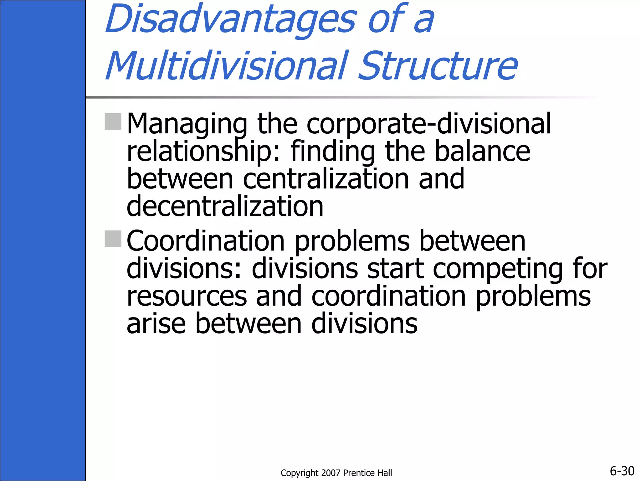 Disadvantages of a Multidivisional Structure Managing the corporate-divisional relationship: finding the balance between centralization and decentralization Coordination problems between divisions: divisions start competing for resources and coordination problems arise between divisions 