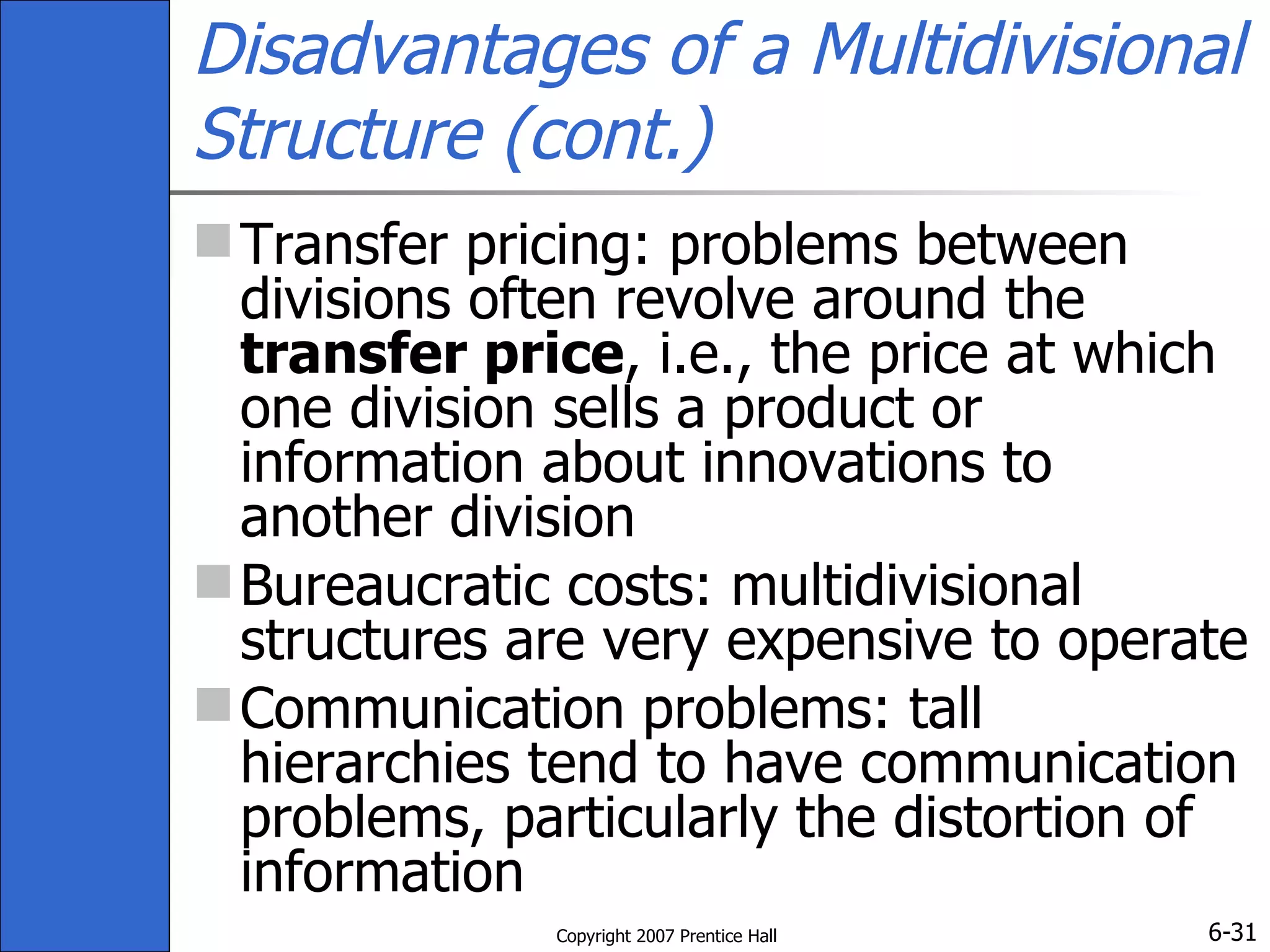 Disadvantages of a Multidivisional Structure (cont.) Transfer pricing: problems between divisions often revolve around the  transfer price , i.e., the price at which one division sells a product or information about innovations to another division Bureaucratic costs: multidivisional structures are very expensive to operate  Communication problems: tall hierarchies tend to have communication problems, particularly the distortion of information 