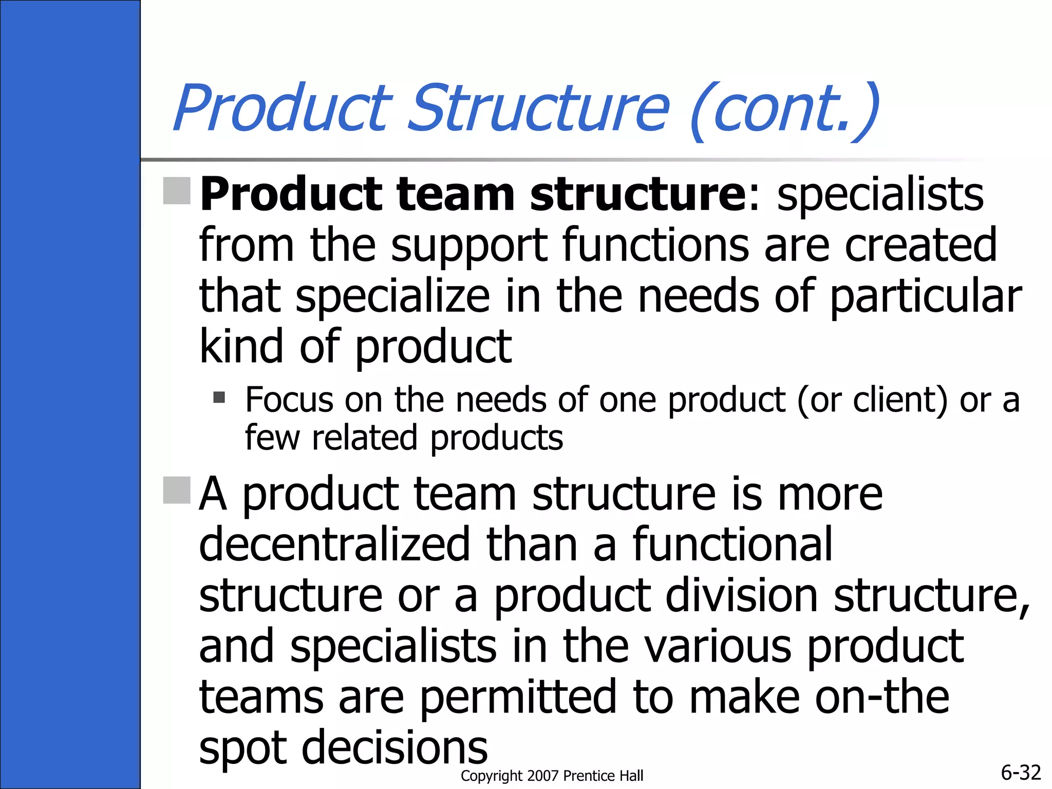 Product Structure (cont.) Product team structure : specialists from the support functions are created that specialize in the needs of particular kind of product Focus on the needs of one product (or client) or a few related products A product team structure is more decentralized than a functional structure or a product division structure, and specialists in the various product teams are permitted to make on-the spot decisions 