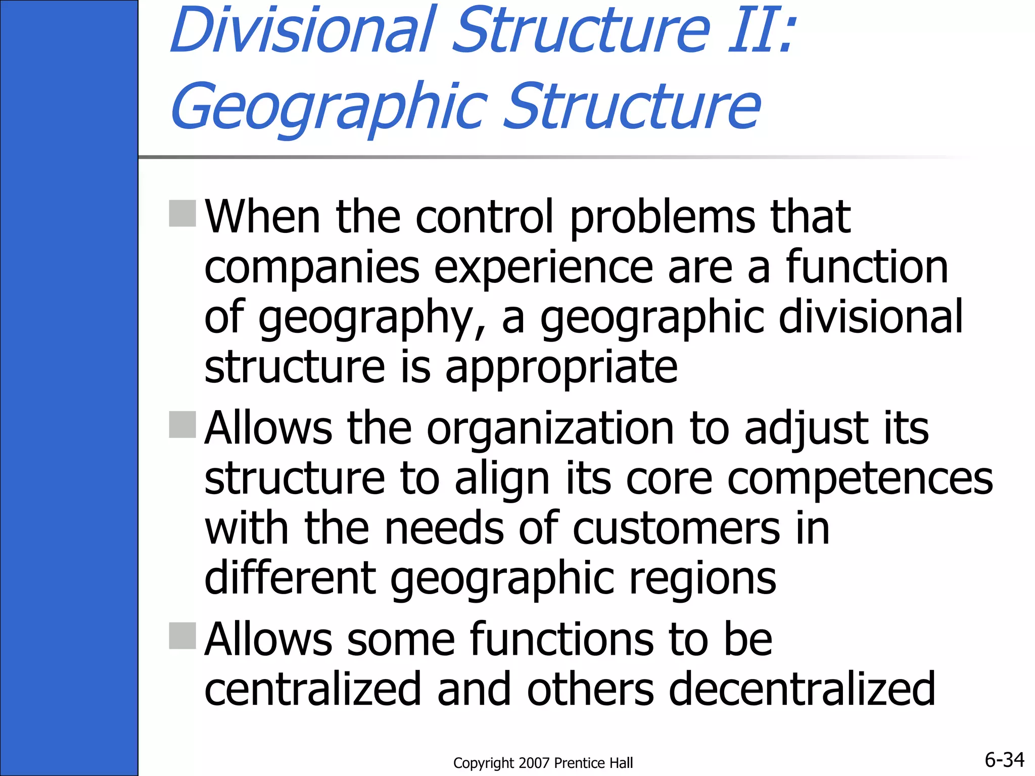 Divisional Structure II: Geographic Structure When the control problems that companies experience are a function of geography, a geographic divisional structure is appropriate Allows the organization to adjust its structure to align its core competences with the needs of customers in different geographic regions Allows some functions to be centralized and others decentralized 
