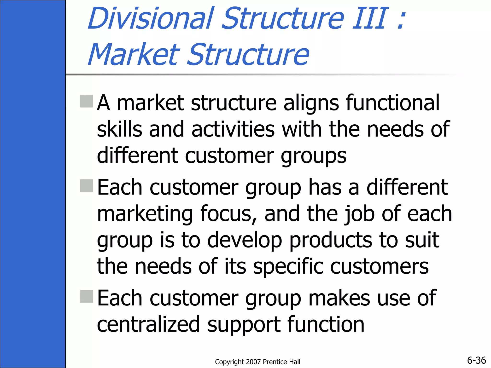 Divisional Structure III : Market Structure A market structure aligns functional skills and activities with the needs of different customer groups Each customer group has a different marketing focus, and the job of each group is to develop products to suit the needs of its specific customers Each customer group makes use of centralized support function 