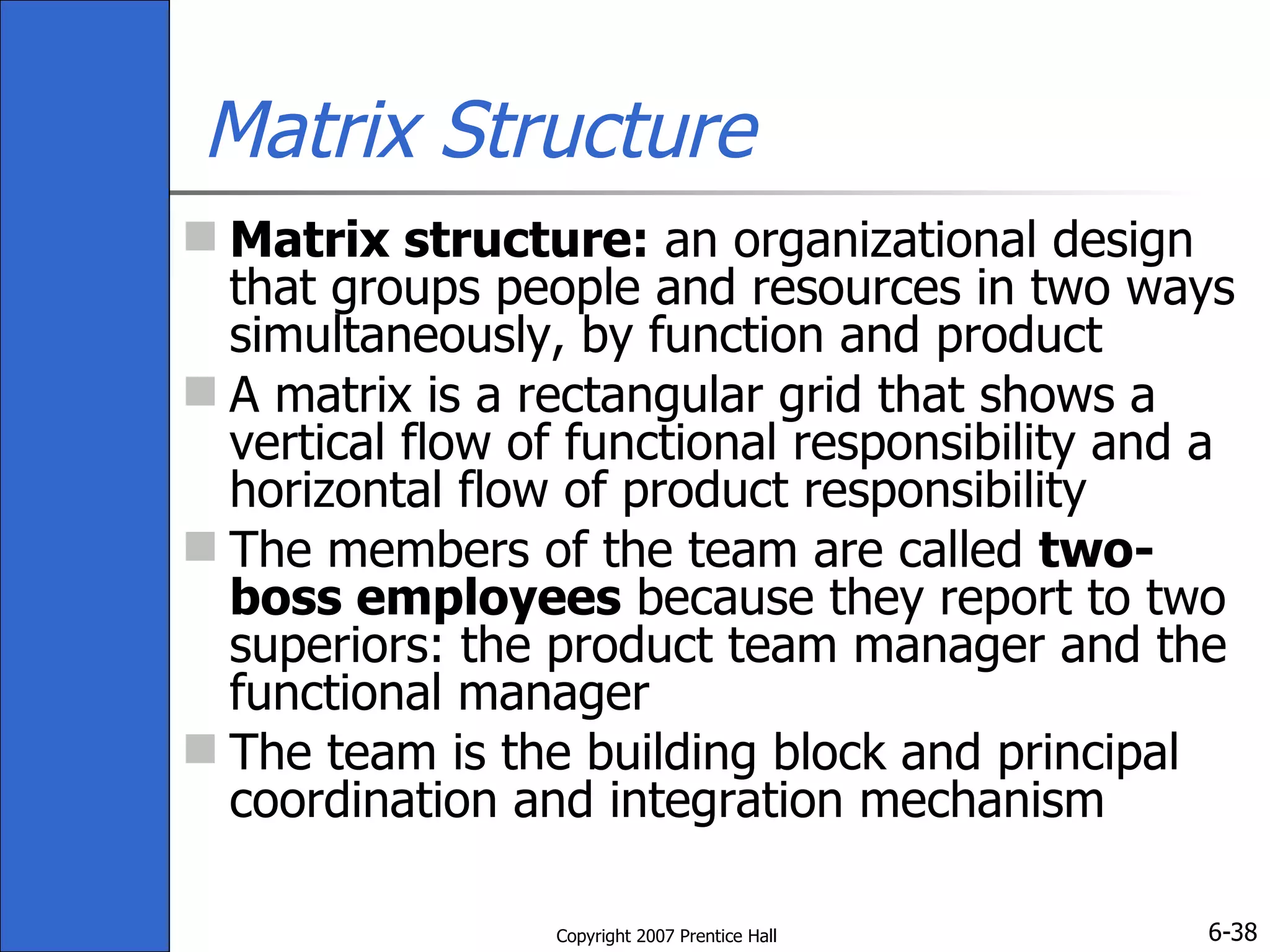 Matrix Structure Matrix structure:  an organizational design that groups people and resources in two ways simultaneously, by function and product A matrix is a rectangular grid that shows a vertical flow of functional responsibility and a horizontal flow of product responsibility The members of the team are called  two-boss employees  because they report to two superiors: the product team manager and the functional manager The team is the building block and principal coordination and integration mechanism 