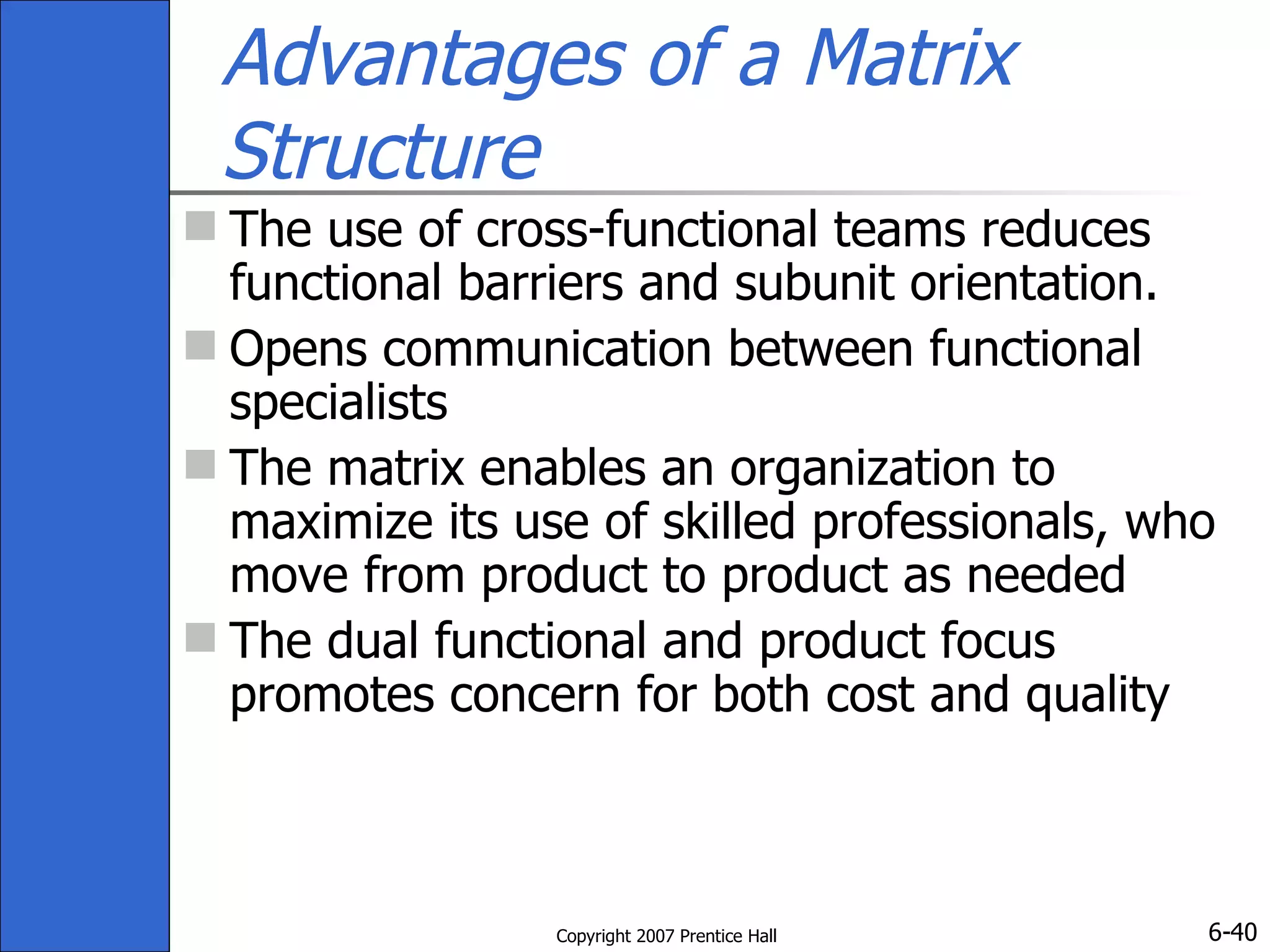 Advantages of a Matrix Structure The use of cross-functional teams reduces functional barriers and subunit orientation. Opens communication between functional specialists  The matrix enables an organization to maximize its use of skilled professionals, who move from product to product as needed The dual functional and product focus promotes concern for both cost and quality 