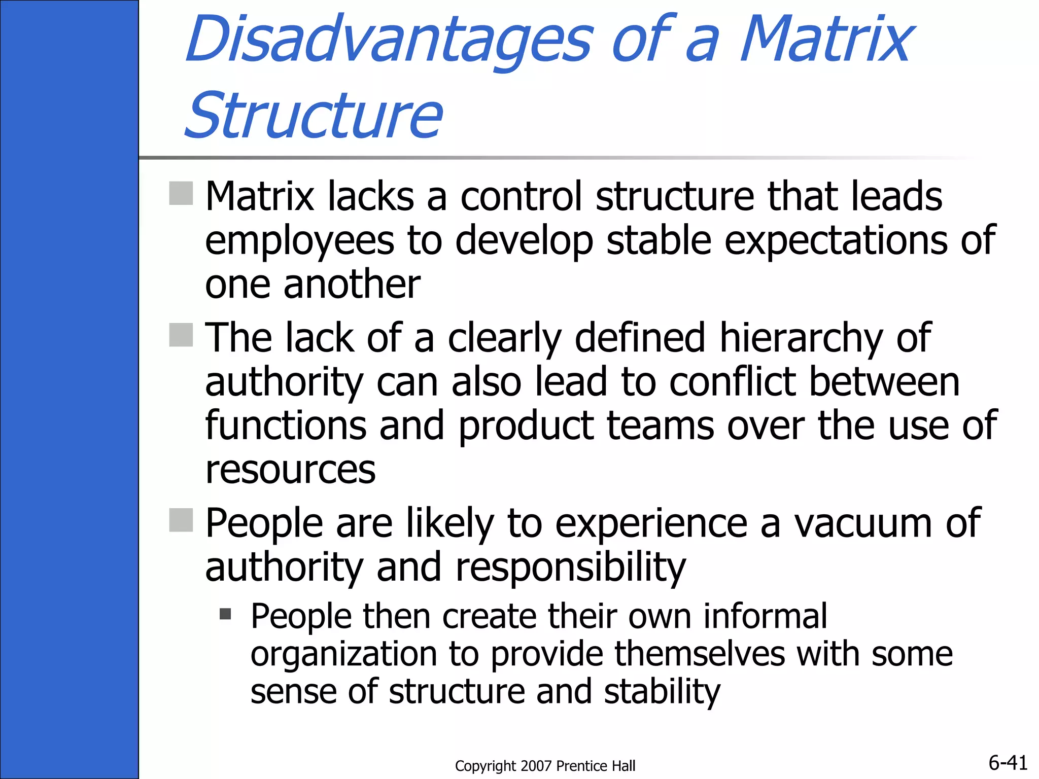 Disadvantages of a Matrix Structure Matrix lacks a control structure that leads employees to develop stable expectations of one another The lack of a clearly defined hierarchy of authority can also lead to conflict between functions and product teams over the use of resources People are likely to experience a vacuum of authority and responsibility  People then create their own informal organization to provide themselves with some sense of structure and stability 