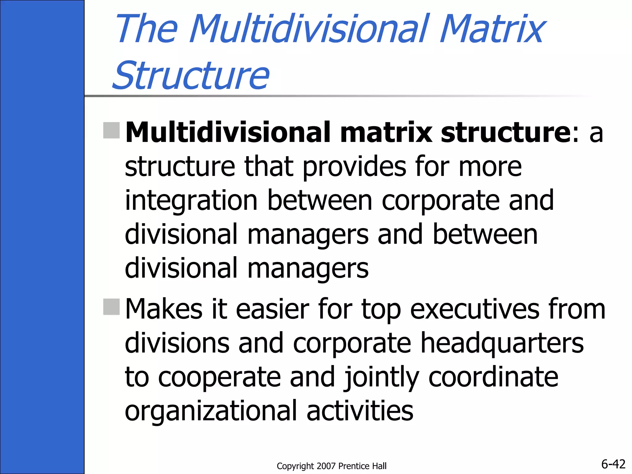 The Multidivisional Matrix Structure Multidivisional matrix structure : a structure that provides for more integration between corporate and divisional managers and between divisional managers Makes it easier for top executives from divisions and corporate headquarters to cooperate and jointly coordinate organizational activities 