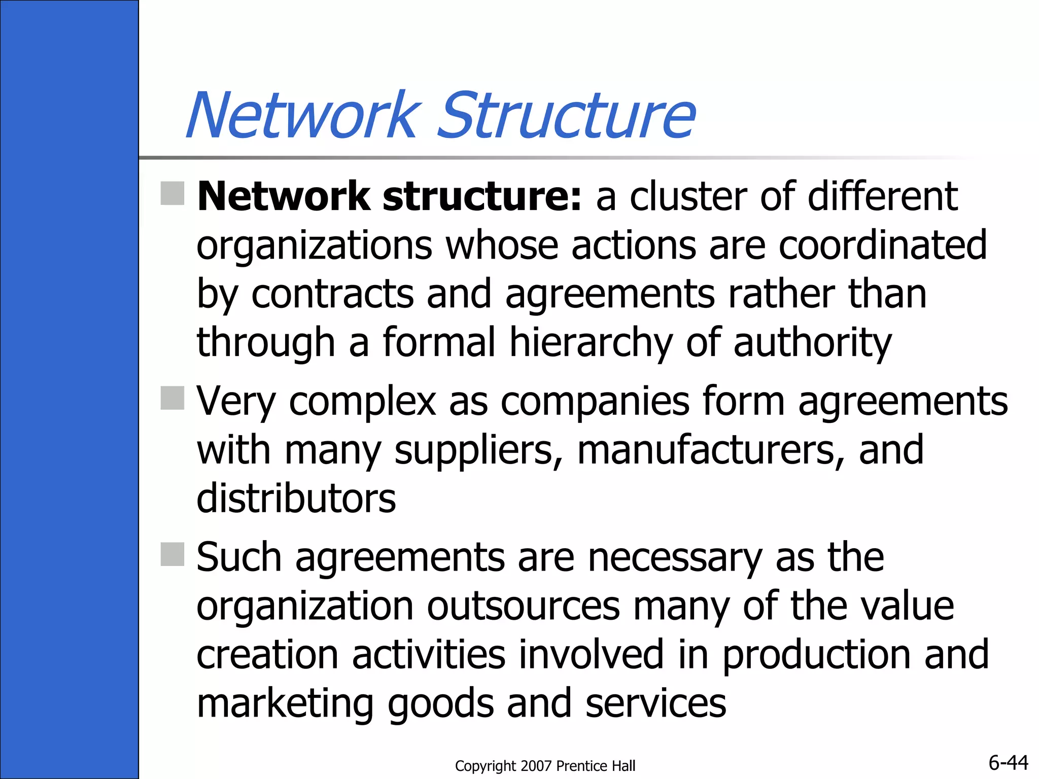 Network Structure Network structure:  a cluster of different organizations whose actions are coordinated by contracts and agreements rather than through a formal hierarchy of authority Very complex as companies form agreements with many suppliers, manufacturers, and distributors Such agreements are necessary as the organization outsources many of the value creation activities involved in production and marketing goods and services 