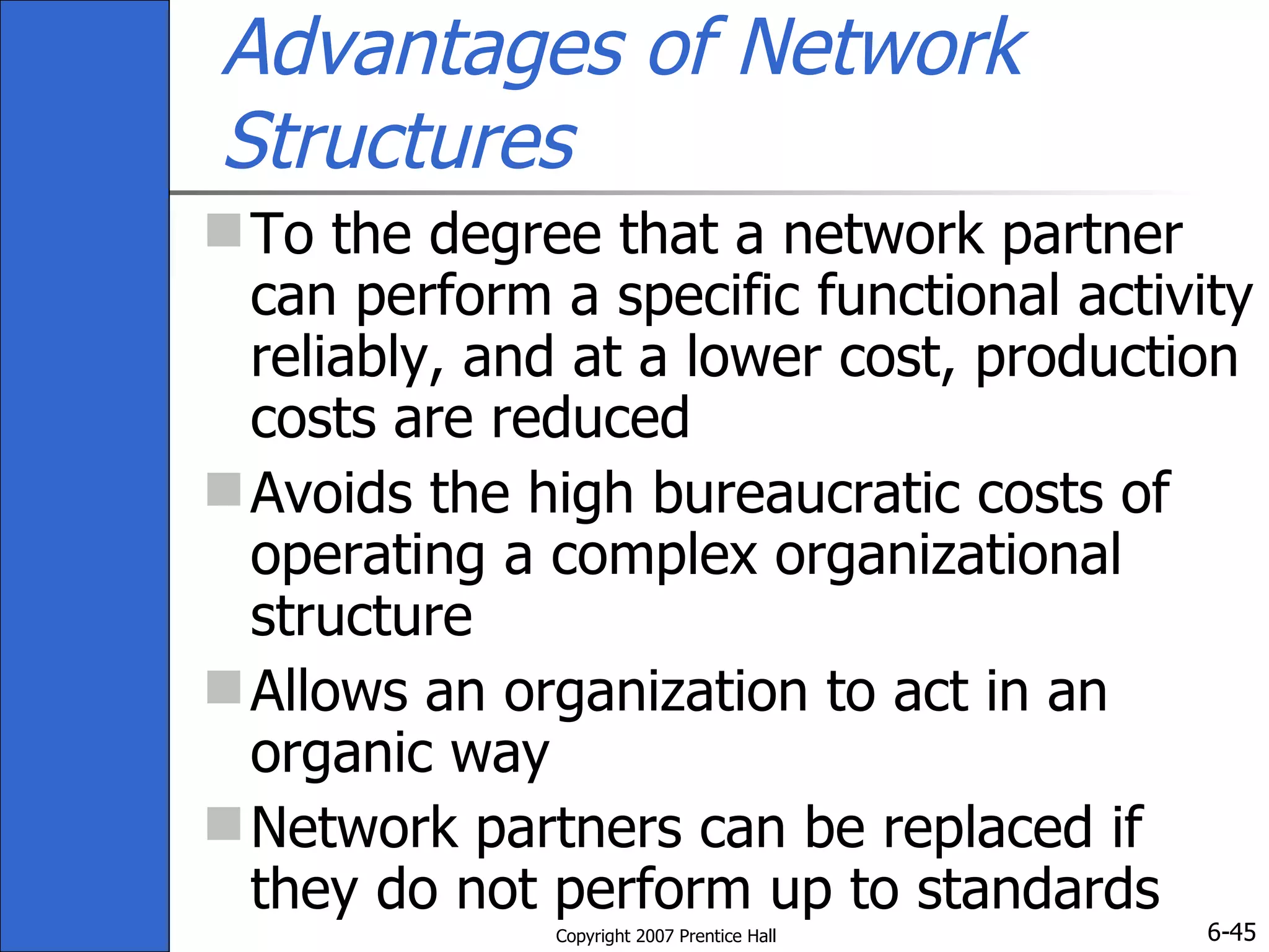 Advantages of Network Structures To the degree that a network partner can perform a specific functional activity reliably, and at a lower cost, production costs are reduced Avoids the high bureaucratic costs of operating a complex organizational structure Allows an organization to act in an organic way Network partners can be replaced if they do not perform up to standards 