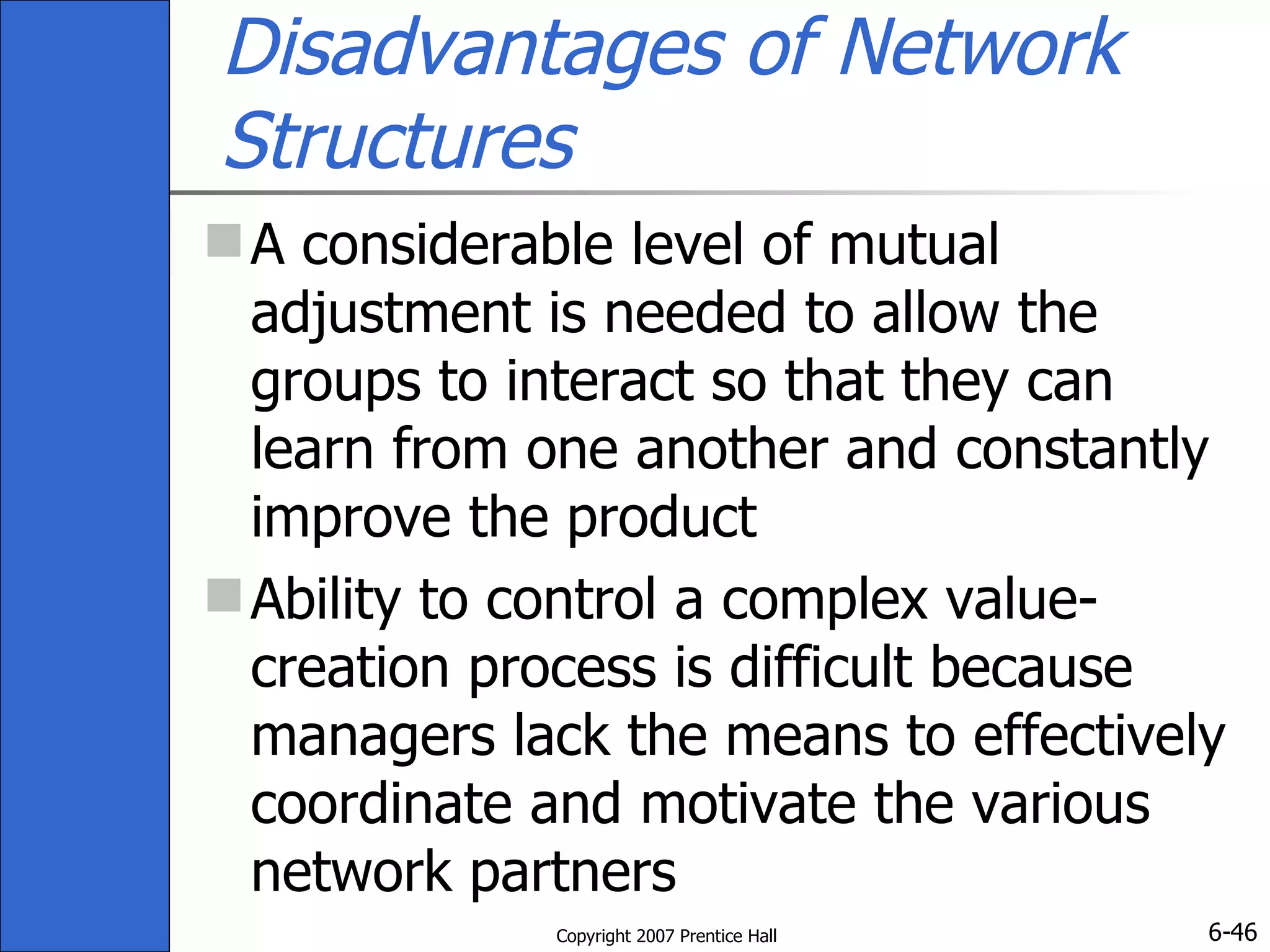 Disadvantages of Network Structures A considerable level of mutual adjustment is needed to allow the groups to interact so that they can learn from one another and constantly improve the product  Ability to control a complex value- creation process is difficult because managers lack the means to effectively coordinate and motivate the various network partners 