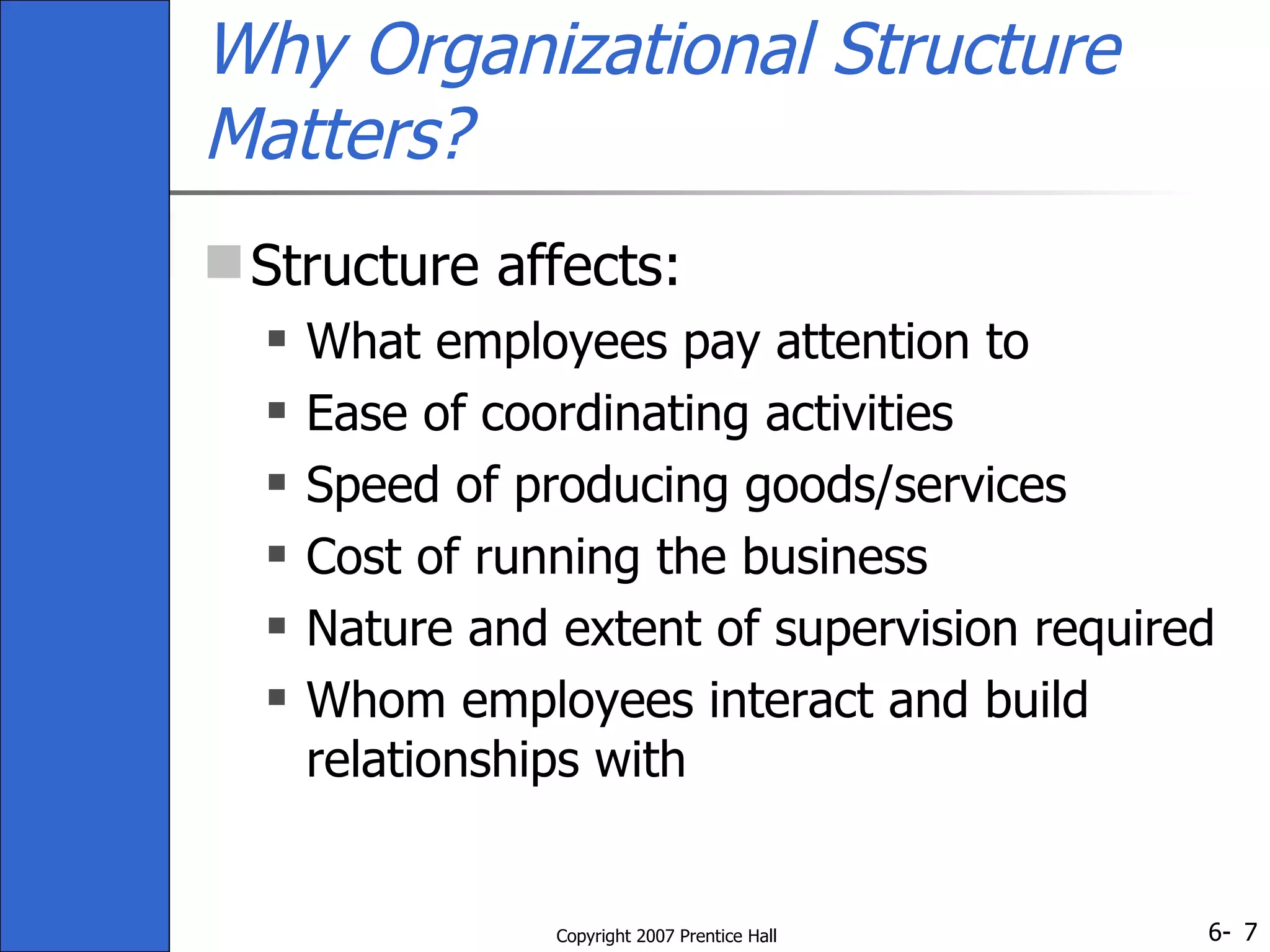 Why Organizational Structure Matters? Structure affects: What employees pay attention to Ease of coordinating activities Speed of producing goods/services Cost of running the business Nature and extent of supervision required Whom employees interact and build relationships with 