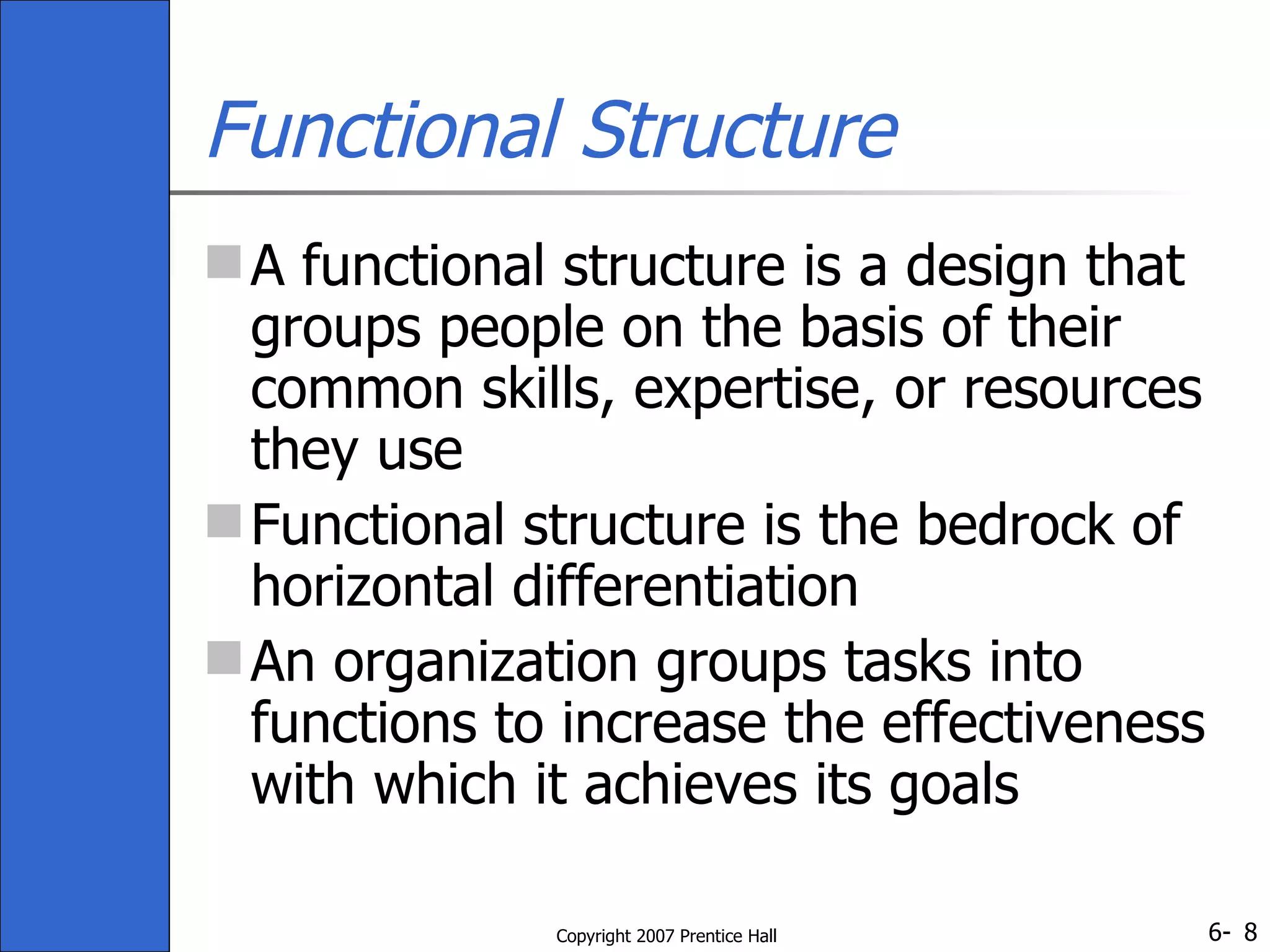 Functional Structure A functional structure is a design that groups people on the basis of their common skills, expertise, or resources they use Functional structure is the bedrock of horizontal differentiation An organization groups tasks into functions to increase the effectiveness with which it achieves its goals 