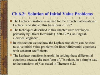 Ch 6.2: Solution of Initial Value Problems
The Laplace transform is named for the French mathematician
Laplace, who studied this transform in 1782.
The techniques described in this chapter were developed
primarily by Oliver Heaviside (1850-1925), an English
electrical engineer.
In this section we see how the Laplace transform can be used
to solve initial value problems for linear differential equations
with constant coefficients.
The Laplace transform is useful in solving these differential
equations because the transform of f' is related in a simple way
to the transform of f, as stated in Theorem 6.2.1.
 