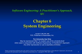 Software Engineering: A Practitioner’s Approach, 6/e Chapter 6 System Engineering copyright © 1996, 2001, 2005 R.S. Pressman & Associates, Inc. For University Use Only May be reproduced ONLY for student use at the university level when used in conjunction with  Software Engineering: A Practitioner's Approach. Any other reproduction or use is expressly prohibited. 