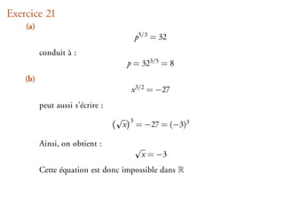 Exercice 21
    (a)
                                          p5/3 = 32
          conduit à :
                                      p = 323/5 = 8
    (b)
                                       x 3/2 = −27
          peut aussi s’écrire :
                                      3
                                  x       = −27 = (−3)3

          Ainsi, on obtient :
                                           x = −3
          Cette équation est donc impossible dans
 