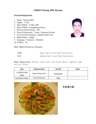 CH0623 Peiyong ZHU Resume

Personal Background：

1． Name：Peiyong ZHU
2． Height：171cm
3． Date of Birth：2nd Dec 1988
4． Place of Birth：Guangdong province
5． Previous Travel History：NO
6． Years of Experience：5 years / Cantonese Cuisine
7． Level of Chef Certificate：Medium Skill Level
8． Marital Status：Single
9． Language：Cantonese，Mandarin
10．Smoker：No

Chef Qualification Gained：


    2006                          Basic Skill Level Chef Certificate
    2010                          Medium Skill Level Chef Certificate


Work Experience (Please state start and finish dates, employer name
and job title)：

        Date            Employer Name                Job Title           Notes

  Jul 2005 to Aug
                       Xing Hui Restaurant        Coordinator
       2006
 Sep 2006 to Present   Yuehai Restaurant              Chef




                                                                 五彩猪大肠
 