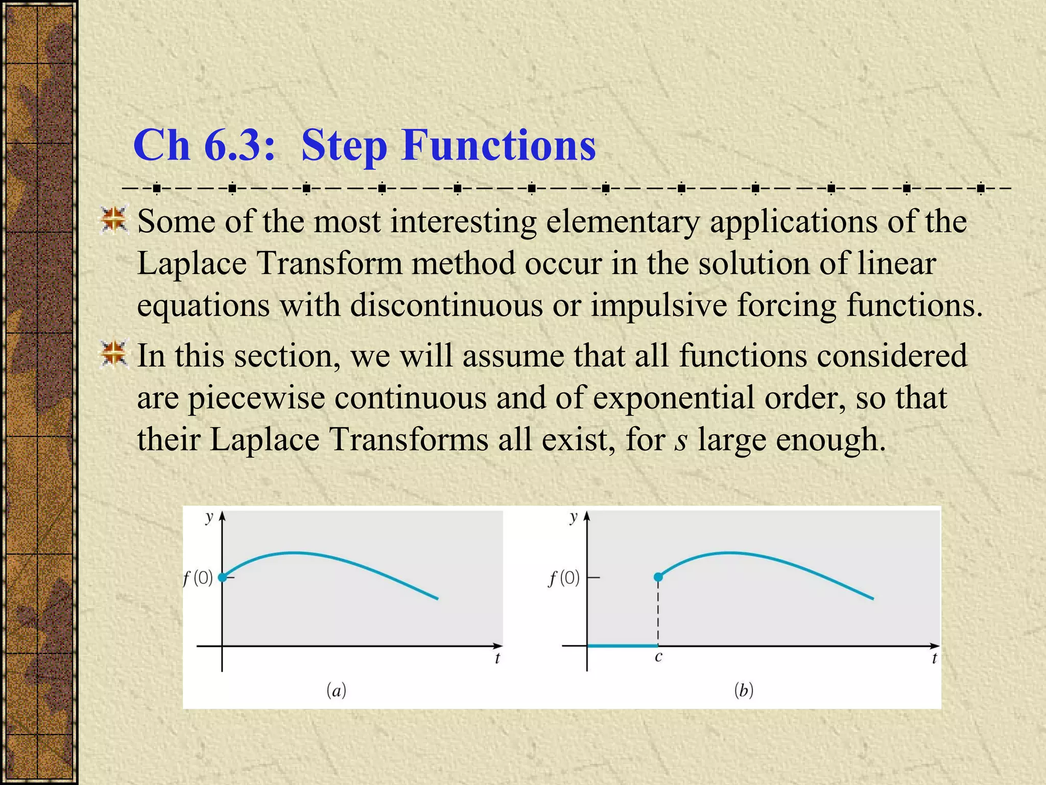 Ch 6.3: Step Functions
Some of the most interesting elementary applications of the
Laplace Transform method occur in the solution of linear
equations with discontinuous or impulsive forcing functions.
In this section, we will assume that all functions considered
are piecewise continuous and of exponential order, so that
their Laplace Transforms all exist, for s large enough.
 