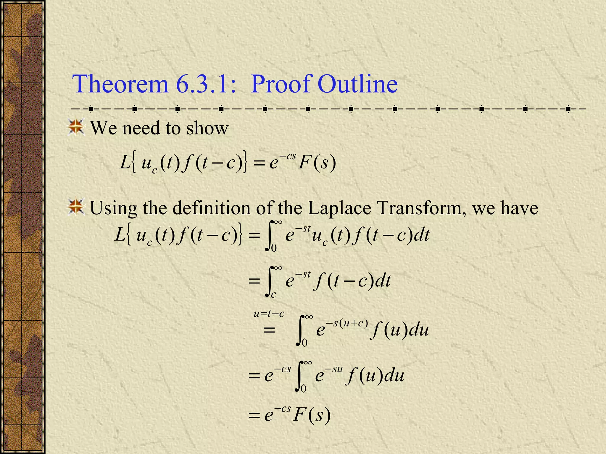 Theorem 6.3.1: Proof Outline
We need to show
Using the definition of the Laplace Transform, we have
{ }
)(
)(
)(
)(
)()()()(
0
0
)(
0
sFe
duufee
duufe
dtctfe
dtctftuectftuL
cs
sucs
cus
ctu
c
st
c
st
c
−
∞
−−
∞
+−
−=
∞
−
∞
−
=
=
=
−=
−=−
∫
∫
∫
∫
{ } )()()( sFectftuL cs
c
−
=−
 
