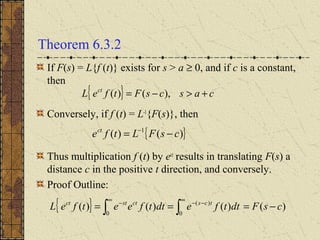 Theorem 6.3.2
If F(s) = L{f (t)} exists for s > a ≥ 0, and if c is a constant,
then
Conversely, if f (t) = L-1
{F(s)}, then
Thus multiplication f (t) by ect
results in translating F(s) a
distance c in the positive t direction, and conversely.
Proof Outline:
{ } cascsFtfeL ct
+>−= ),()(
{ })()( 1
csFLtfect
−= −
{ } )()()()(
0
)(
0
csFdttfedttfeetfeL tcsctstct
−=== ∫∫
∞
−−
∞
−
 